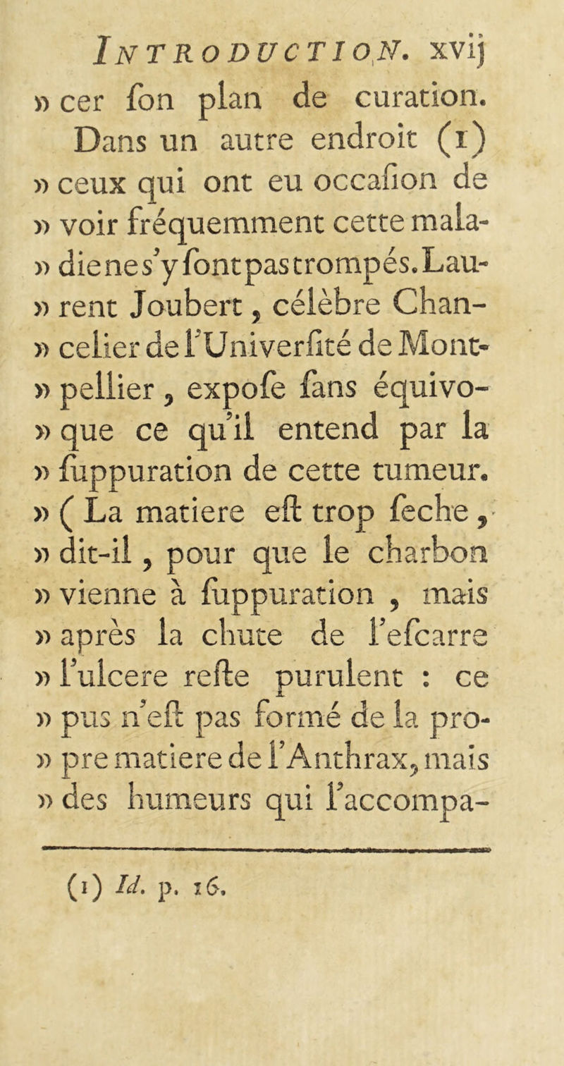 » cer fon pian de curation. Dans un autre endroit (i) » ceux qui ont eu occafion de » voir fréquemment cette mala- » dienes’yfontpastrompés.Lau- » rent Joubert, célèbre Chan- » celier defUniverfîté de Mont- » peliier , expofe fans équivo- » que ce qu’il entend par la » luppuration de cette tumeur. » ( La matière eft trop feche, » dit-ii, pour que le charbon » vienne à luppuration , mais » après la chute de l’efcarre » i’ulcere refte purulent : ce v> pus n’eft pas formé de la pro- » pre matière de l’Anthrax, mais » des humeurs qui l’accompa-