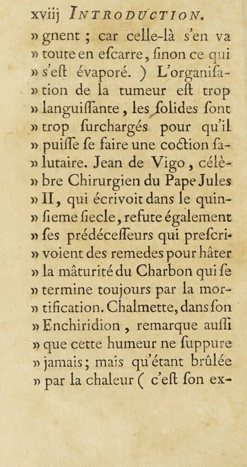 » gnent ; car ceiie-ià s’en va « toute en efcarre, finon ce qui » sert évaporé. ) L’organifa- » tion de la tumeur efl trop » languiffante , les folides font » trop furchargés pour qu’il »> puiile fe faire une coétion fa- » lutaire. Jean de Vigo, célè- » bre Chirurgien du Pape Jules » II, qui écrivoitdans le quin- » fieme hecle, réfuté également » fes prédécelîeurs qui prefcri- » voient des remedes pour hâter » la mâturitédu Charbon quife » termine toujours par la mor- » tification. Chalmette, dans fon » Enchiridion , remarque auffi » que cette humeur ne fuppure « jamais ; mais qu’étant brûlée « par la chaleur ( c’eft fon ex-