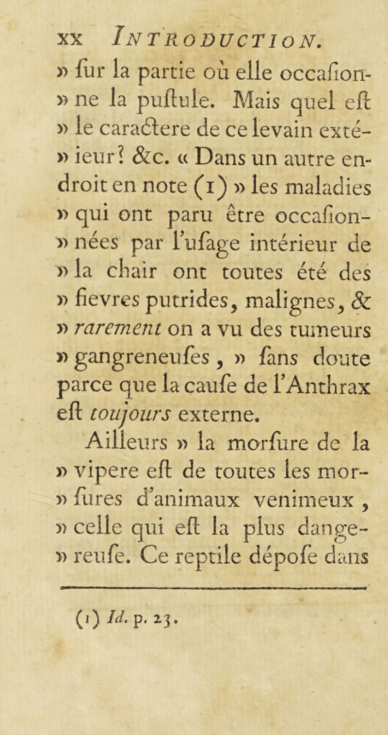 » fur la partie où elle occafion- » ne la pullule. Mais quel eil » le caraélere de ce levain exté- » ieurî &c. « Dans un autre en- droit en note (i) « les maladies y> qui ont paru être occafion- » nées par l’ufage intérieur de » la chair ont toutes été des » fievres putrides, malignes, & » rarement on a vu des tumeurs » gangreneufes , » fans doute parce que la caufe de l’Anthrax eil toujours externe. Ailleu rs Y> la morlùre de la » vipere eil de toutes les mor- « fures d’animaux venimeux , » celle qui eft la plus dange- » reufe. Ce reptile dépofe dans