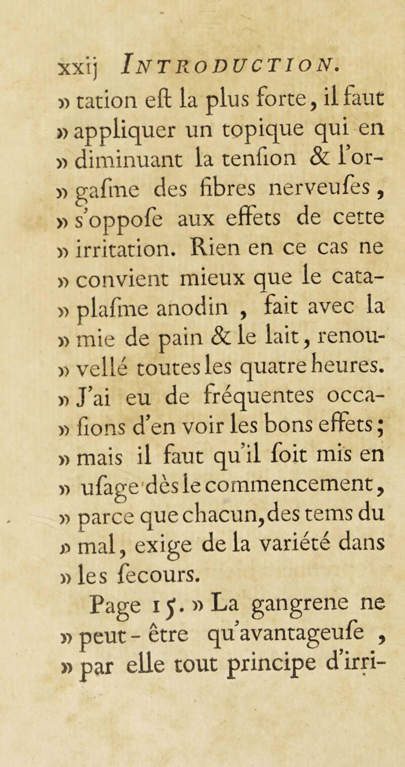 y> tation eft la plus forte, il faut » appliquer un topique qui en >> diminuant la tenfion & 1 or- » gafme des fibres nerveufes, » s’oppofe aux effets de cette » irritation. Rien en ce cas ne » convient mieux que le cata- » plafme anodin , fait avec la » mie de pain & le lait, renou- » vellé toutes les quatre heures. « J’ai eu de fréquentes occa- » fions d’en voir les bons effets ; » mais il faut qu il foit mis en » ufage dès le commencement, » parce que chacun,des tems du s> mal, exige de la variété dans » les fecours. Page i J. » La gangrené ne » peut - être qu’avantageufe , » par elle tout principe d’irri-