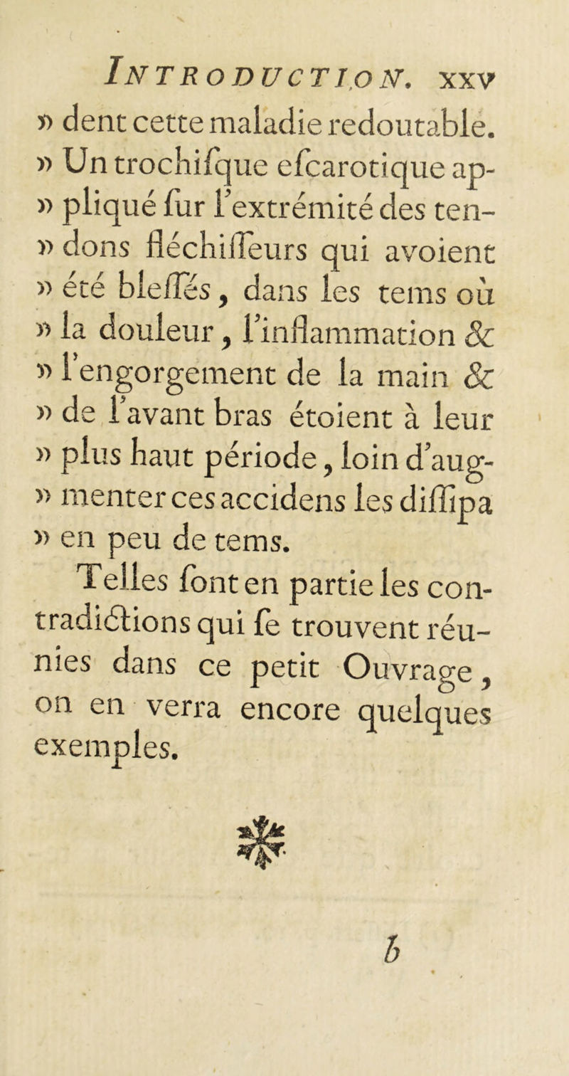 » dent cette maladie redoutable. » Un trochifque efcarotique ap- « pliqué fur l’extrémité des ten- » dons fléchiilèurs qui avoient » été bielles, dans les tems où « la douleur, l’inflammation & « l’engorgement de la main & y> de 1 avant bras étoient à leur » plus haut période, loin d’aug- » rnenter ces accidens les diflipa » en peu de tems. Telles font en partie les con- tradictions qui le trouvent réu- nies dans ce petit Ouvrage, on en verra encore quelques exemples. b