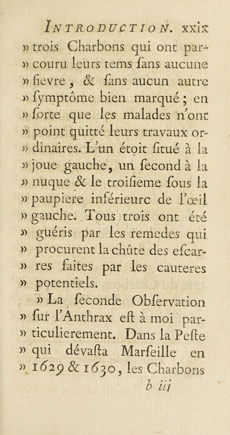 « trois Charbons qui ont par- » couru leurs tems fans aucune » fievre , & fans aucun autre » fymptôme bien marqué ; en » forte que les malades n’ont » point quitté leurs travaux or- » dinaires. L’un étoit fitué à la » joue gauche, un fécond à la » nuque & le troifîeme fous la » paupière inférieure de l’œil » gauche. Tous trois ont été « guéris par les remedes qui » procurent la chute des efear- » res faites par les cautères » potentiels. » La féconde Obfervation » fur l’Anthrax effc à moi par- » ticulierement. Dans la Pelle » qui dévafta Marfeille en » 1629 8c 16^0, les Charbons b iij