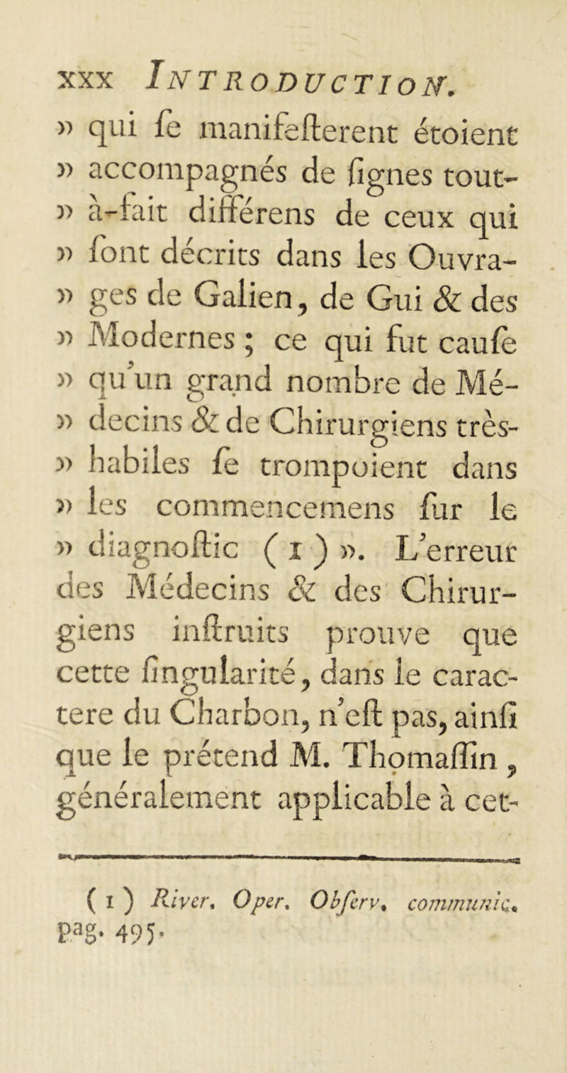 w qui fe manifefterenc étoient » accompagnés de lignes tout- a-iait diiiérens de ceux qui » font décrits dans les Ouvra- » ges de Galien, de Gui & des » Modernes ; ce qui fut caufe » qu’un grand nombre de Mé- >■> decins & de Chirurgiens très- » habiles le trompoient dans » les commencemens fur le » diagnoftic ( i ) ». L’erreur des Médecins & des Chirur- giens inftruits prouve que cette fingularité, dans le carac- tère du Charbon, n’eft pas, ainfi que le prétend M. Thomaffin , généralement applicable à cet- ( i ) River. O per. Obfcrv. communie, p3g. 495.