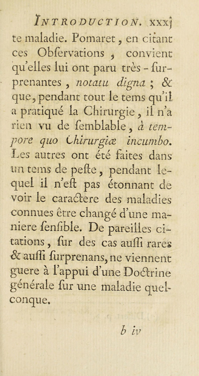 te maladie. Pomaret ? en citant ces Oblervations , convient qu’elles lui ont paru très - fur- prenantes , notatu digna ; & que, pendant tout le tems qu’il a pratiqué la Chirurgie , il n’a rien vu de femblable, à tem- pore quo Lhirurgice incumbo. Les autres ont été faites dans un tems de pelle, pendant le- quel il n’eft pas étonnant de voir le caraéfere des maladies connues être changé d’une ma- niéré fenhble. De pareilles ci- tations , fur des cas auffi rares & auffi furprenans, ne viennent guère à l’appui d’une Doéfrine générale fur une maladie quel- conque.