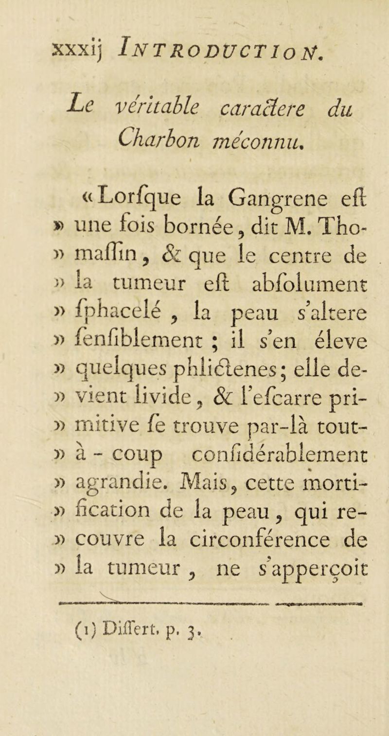 Le véritable caractère du Charbon méconnu. I «Lorfque la Gangrené efl » une fois bornée, dit M. Tho- » malTïn, Si que le centre de » la tumeur eft abfolument » fphacelé , la peau s’altere » lenfiblement ; il s’en éleve » quelques phliétenes; elle de- « vient livide, & l’efcarre pri— » mitive fe trouve par-là tout- » à - coup confidérablement » agrandie. Mais, cette morti- » fication de la peau, qui re- » couvre la circonférence de » la tumeur , ne s'apperçoit