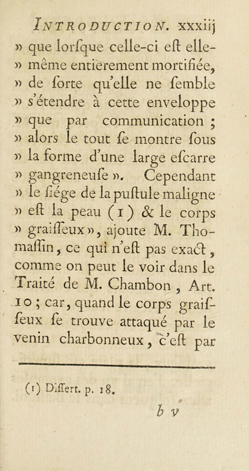 » que lorlque celle-ci elt elle- » même entièrement mortifiée, » de forte quelle ne fembie » s’étendre à cette enveloppe » que par communication ; » alors le tout fe montre fous » la forme d’une large efcarre » gangreneufe ». Cependant » le fiége de la pullule maligne » eft la peau ( i ) & le corps » grailïeux», ajoute M. Tho- maffin, ce qui n’elt pas exaél, comme on peut le voir dans le l raité de M. Chambon , Art. io ; car, quand le corps graif- feux fe trouve attaqué par le venin charbonneux, c’eft par