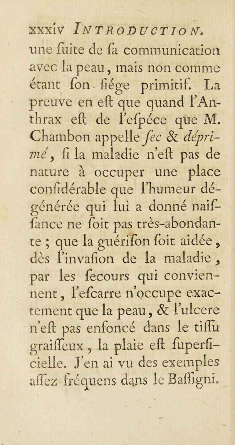 une fuite de fi communication avec la peau, mais non comme étant fon. fiége primitif. La preuve en eft que quand l’An- thrax eft de l’efpéce .que M. Chatnbon appelle fcc & dépri- mé , fi la maladie n’eft pas de nature à occuper une place confidérable que l’humeur dé- générée qui lui a donné naifi- fance ne foit pas très-abondan- te ; que la guérifon foit aidée , dès l’invafion de la maladie par les fecours qui convien- nent , l’efcarre n’occupe exac- tement que la peau, & l’ulcere n’eft pas enfoncé dans le tifiu graiffeux, la plaie elt fuperfi- cielle. J’en ai vu des exemples allez Iréquens dans le Baffigni.