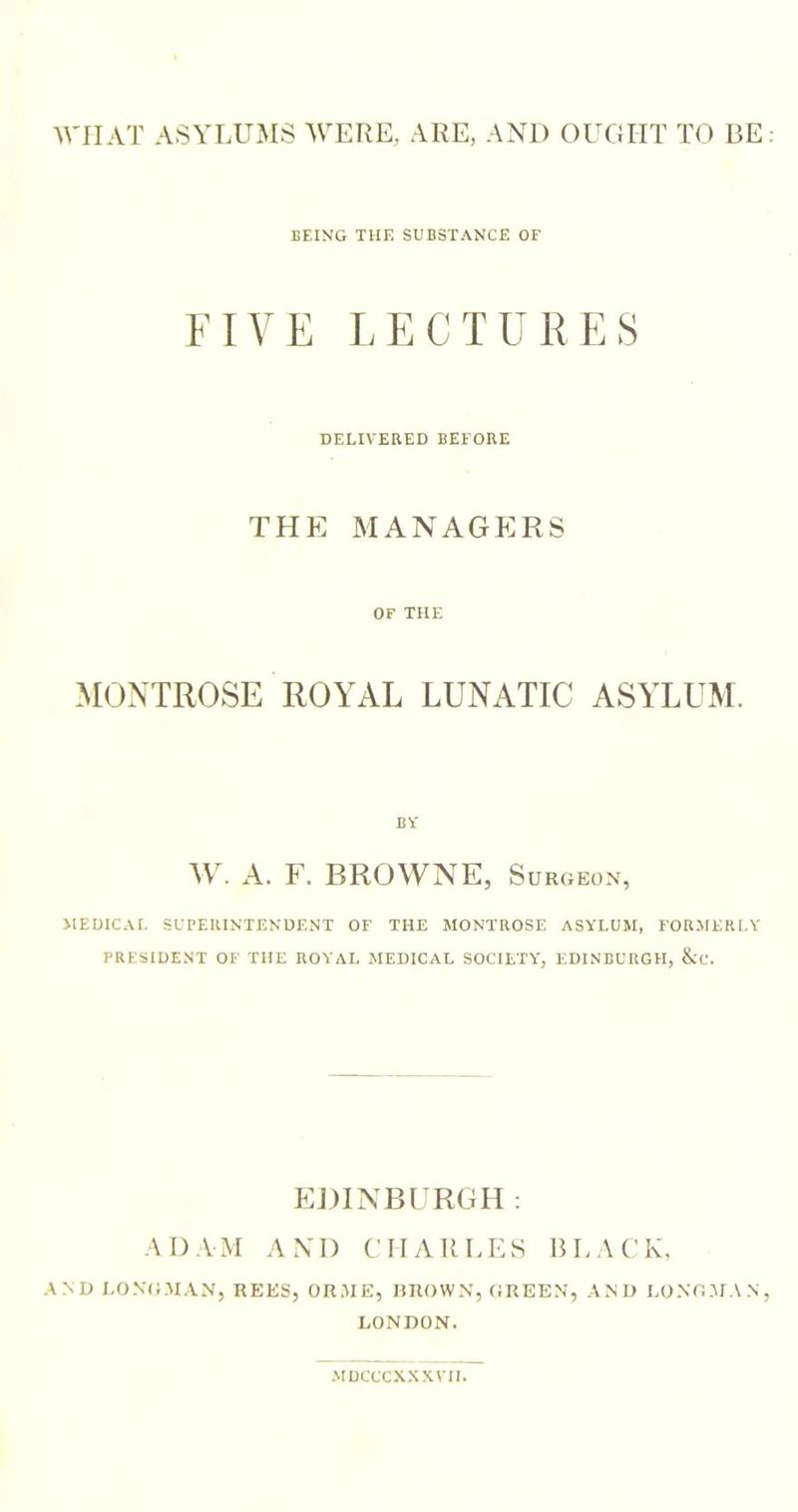 WIIAT ASYLUMS ^VERE, ARE, AND OUGHT TO BE BEING THE SUBSTANCE OF FIVE LECTURES DELIVERED BEFORE THE MANAGERS OF THE MONTROSE ROYAL LUNATIC ASYLUM. BY ML A. F. BROWNE, Surgeon, JIEDICAI. SUPERINTENDENT OF THE MONTROSE ASYLUM, FORMERLY PRESIDENT OF THE ROYAL MEDICAL SOCIETY, EDINBURGH, &amp;C. EDINBURGH: ADAM AND CHARLES BLACK, AND LONGMAN, REES, ORME, GROWN, GREEN, AM) LONGMAN, LONDON. MDCCCXXXVII.
