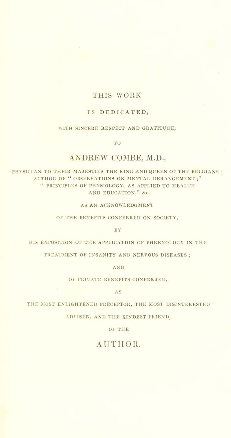 THIS WORK IS DEDICATED, WITH SINCERE RESPECT AND GRATITUDE, TO ANDREW COiAIBE, M.D., physician to their majesties THE KING AND QUEEN OP THE BELGIANS AUTHOR OF “ OBSERVATIONS ON MENTAL DERANGEMENT “ PRINCIPLES OF PHYSIOLOGY, AS APPLIED TO HEALTH AND EDUCATION,” &amp;c. AS AN ACKNOWLEDGMENT OF THE BENEFITS CONFERRED ON SOCIETY, BY HIS EXPOSITION OF THE APPLICATION OF PHRENOLOGY IN THE TREATMENT OF INSANITY AND NERVOUS DISEASES; AND OF PRIVATE BENEFITS CONFERRED, AS THE MOST ENLIGHTENED PRECEPTOR, THE MOST DISINTERESTED ADMSF.R, AND THE KINDEST FRIEND, OF THE A U T11 O R