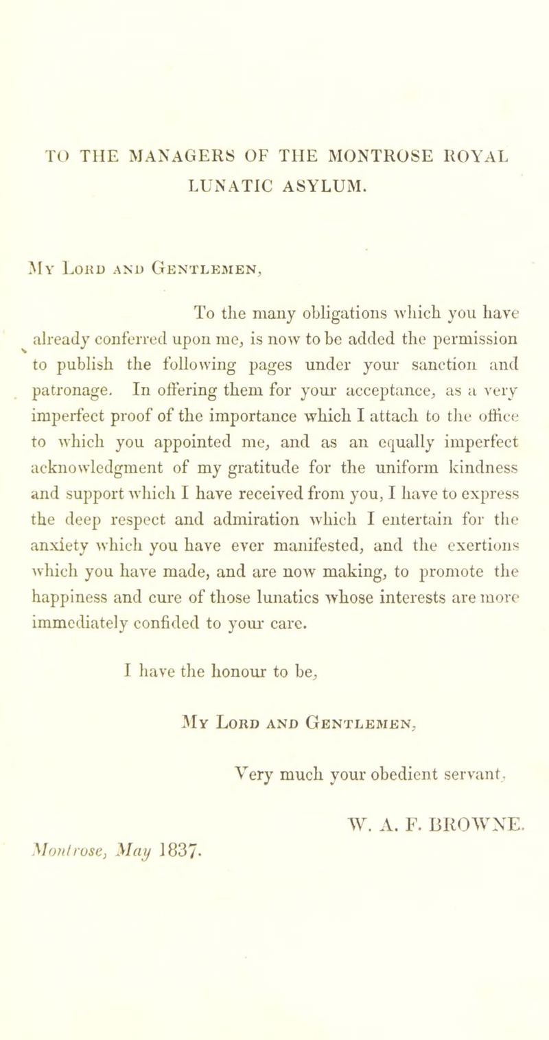 TO THE MANAGERS OF THE MONTROSE ROYAL LUNATIC ASYLUM. My Loku and Gentlemen, To the many obligations which you have already conferred upon me, is now to be added the permission to publish the following pages under your sanction and patronage. In offering them for your aceeptance, as a very imperfect proof of the importance which I attach to the office to which you appointed me, and as an equally imperfect acknowledgment of my gratitude for the uniform kindness and support which I have received from you, I have to express the deep respect and admiration which I entertain for the anxiety which you have ever manifested, and the exertions which you have made, and are now making, to promote the happiness and cure of those lunatics whose interests are more immediately confided to yom' care. I have the honour to be. My Loud and Gentlemen, Very much your obedient servant, W. A. F. BROWNE. Mon!rose, 1837-