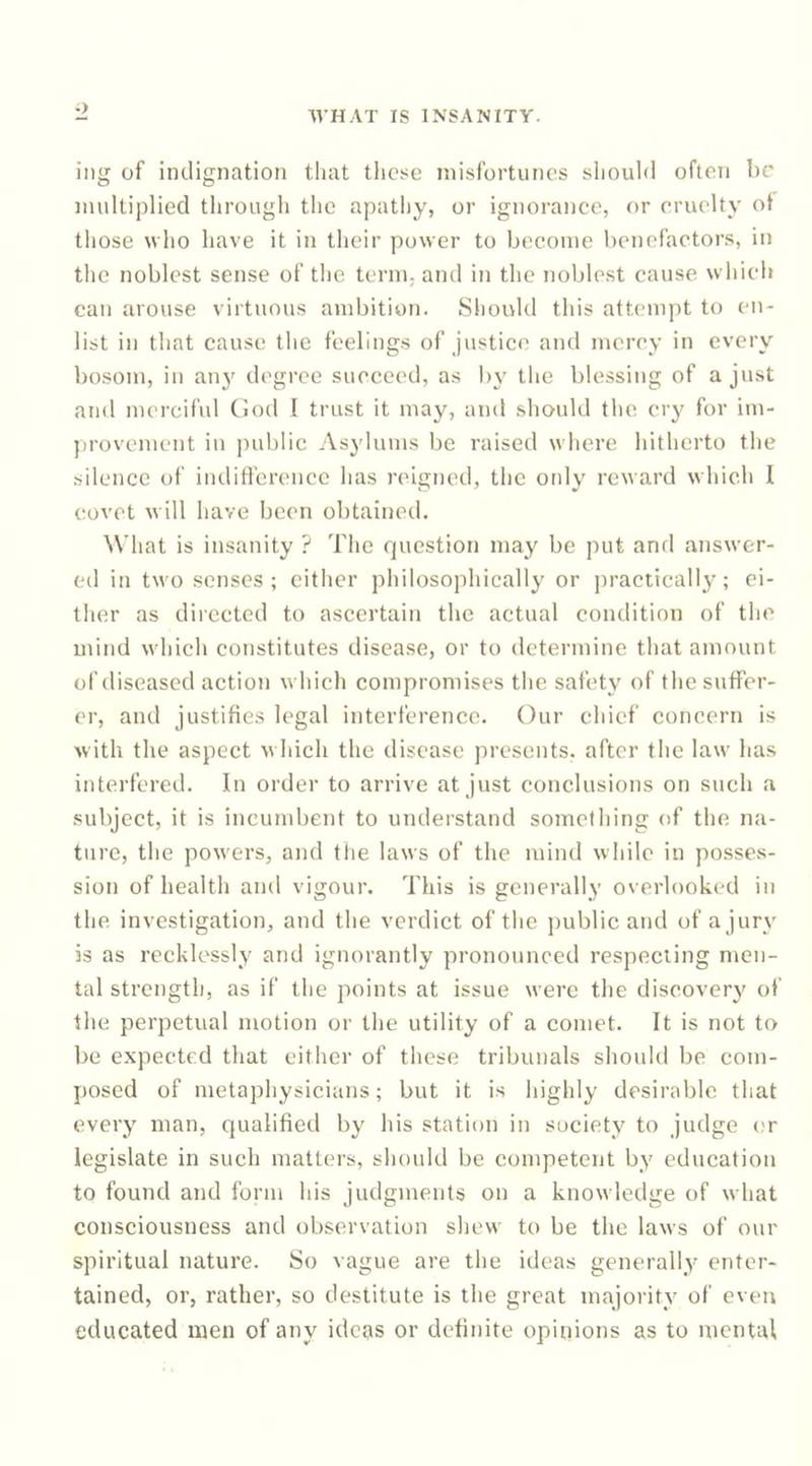 o WHAT IS INSANITY. iiig of indignation tliat tlicse misfortunes sliould often be multiplied through the apathy, or ignorance, or cruelty ot those who have it in their power to become benefactors, in the noblest sense of the term, and in the noblest cause which can arouse virtuous ambition. Should this attempt to en- list in that cause the feelings of justice and mercy in every bosom, in anj' degree succeed, as b\' the blessing of a just and mercibil Ciod I trust it may, and should the cry for im- provement in public Asylums be raised where hitherto the silence of inditl’erencc has reigned, the only reward which I covet will have been obtained. What is insanity ? The question may be put and answer- ed in two senses; cither philosophically or jiracticallj^; ei- ther as directed to ascertain the actual condition of the mind which constitutes disease, or to determine that amount of diseased action which compromises the safety of the suffer- er, and justifies legal interference. Our chief concern is with the aspect which the disease presents, after the law has interfered. In order to arrive at just conclusions on such a subject, it is incumbent to understand something of the na- ture, the powers, and tlie laws of the mind while in po.sses- sion of health and vigour. This is generally overlooked in the investigation, and the verdict of the j)ublic and of a jury is as recklessly and ignorantly pronounced respecting men- tal strength, as if the points at issue were the discover}' of the perpetual motion or the utility of a comet. It is not to be expected that either of these tribunals should be com- posed of metaphysicians; but it is highly desirable that every man, qualified by his station in society to judge or legislate in such matters, should be competent by education to found and form his judgments on a knowledge of what consciousness and observation shew to be the laws of our spiritual nature. So vague are the ideas generally enter- tained, or, rather, so destitute is the great majority of even educated men of any ideas or definite opinions as to mental