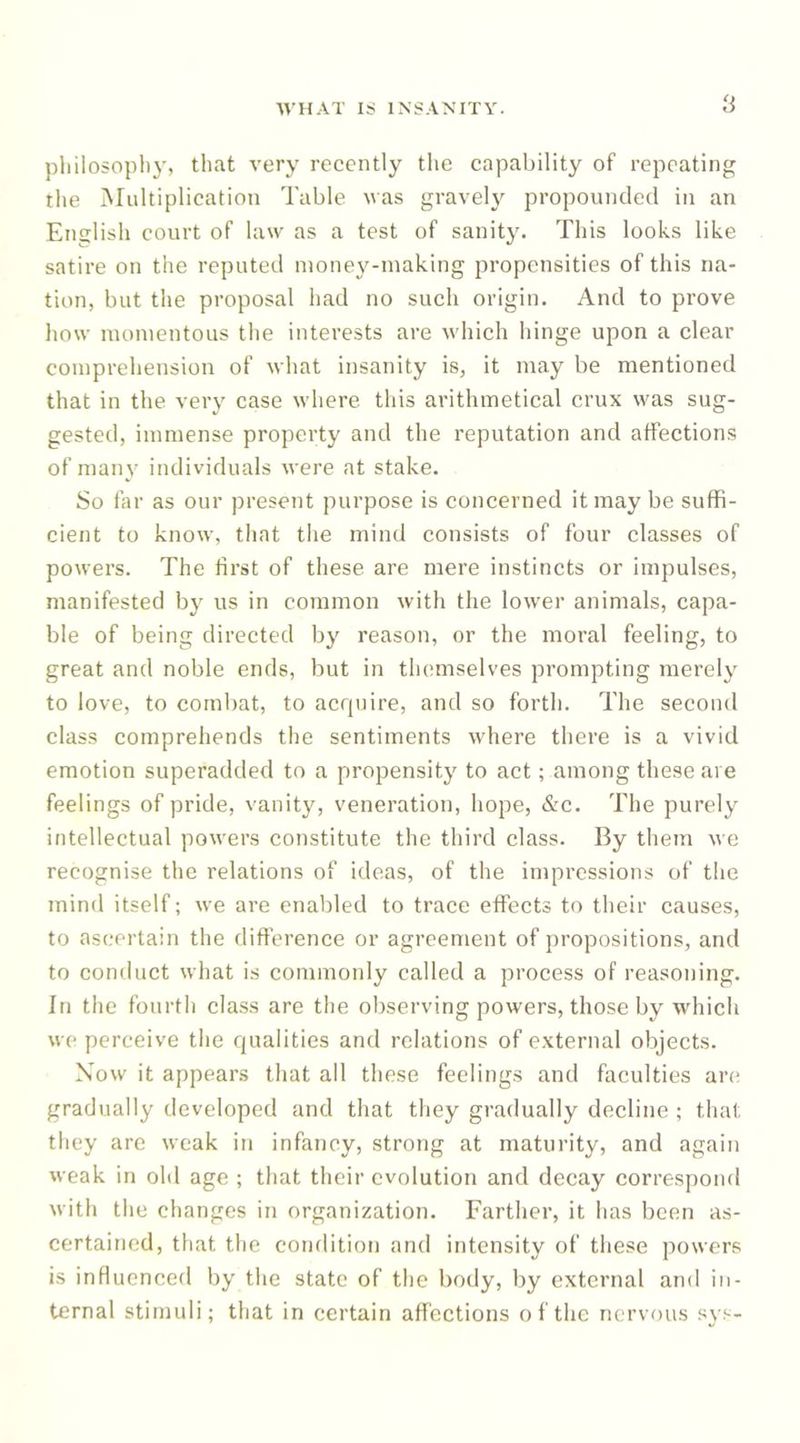 a pliilosopbj’, that very recently tlie capability of repeating the Multiplication Table was gravel}^ propounded in an Enslisli court of law as a test of sanity. This looks like satire on the reputed money-making propensities of this na- tion, but the proposal had no such origin. And to prove how momentous the interests are which hinge upon a clear comprehension of what insanity is, it may be mentioned that in the very case where this arithmetical crux was sug- gested, immense property and the reputation and affections of man}' individuals were at stake. So far as our present purpose is concerned it may be suffi- cient to know, that the mind consists of four classes of powers. The first of these are mere instincts or impulses, manifested by us in common with the lower animals, capa- ble of being directed by reason, or the moral feeling, to great and noble ends, but in themselves prompting merely to love, to combat, to acrpiire, and so forth. The second class comprehends tlie sentiments where there is a vivid emotion superadded to a propensity to act; among these are feelings of pride, vanity, veneration, hope, &amp;c. The purely intellectual powers constitute the third class. By them we recognise the relations of ideas, of the impressions of the mind itself; we are enabled to trace effects to their causes, to ascertain the difference or agreement of propositions, and to conduct what is commonly called a process of reasoning. In the fourth cla.ss are the observing powers, those by wdiich we perceive the qualities and relations of external objects. Now it appears that all these feelings and faculties arc; gradually developed and that they gradually decline ; tliat they are weak in infancy, strong at maturity, and again weak in old age ; that their evolution and decay correspond with the changes in organization. Farther, it has been as- certained, that the condition and intensity of these powers is influenced by the state of the body, by external and in- ternal stimuli; that in certain affections of the nervous sys-