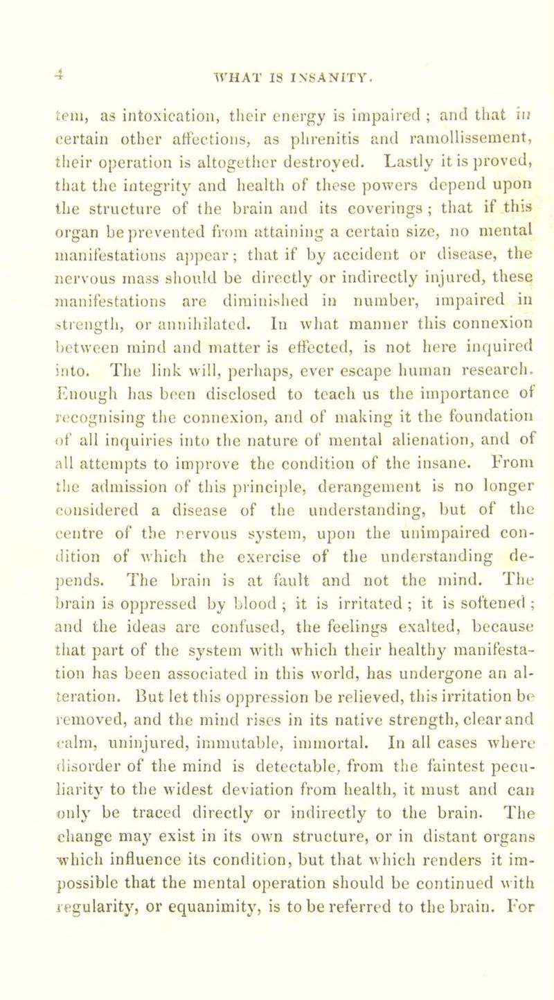 tem, as intoxication, their energy is impaired ; and that in certain other affections, as phrenitis and raniollissement, their operation is altogether destroyed. Lastly it is proved, that the integrity and health of these powers depend upon the structure of the brain and its coverings ; that if this organ be prevented from attaining a certain size, no mental manifestations ajjpear; that if by accident or disease, the nervous mass should be directly or indirectly injured, these manifestations are diminished in number, unpaired in strength, or annihilated. In what manner this connexion between mind and matter is effected, is not here inrjuired into. The link will, perhaps, ever escape human research. Enough has been disclosed to teach us the importance of recognising the connexion, and of making it the foundation of all inquiries into the nature of mental alienation, and of all attempts to improve the condition of the insane. From the admission of this principle, derangement is no longer considered a disease of the understanding, but of the centre of the I’ervous system, upon the unimpaired con- dition of which the exercise of the understanding de- pends. The brain is at fault and not the mind. The brain is oppressed by blood ; it is irritated ; it is softened ; and the ideas are confused, the feelings exalted, because that part of the system with which their healthy manifesta- tion has been associated in this world, has undergone an al- teration. But let tliis oppression be relieved, this irritation be removed, and the mind rises in its native strength, clear and calm, uninjured, immutable, immortal. In all cases where disorder of the mind is detectable, from the faintest pecu- liarity to the widest deviation from health, it must and can only be traced directly or indirectly to the brain. The change may exist in its own structure, or in distant organs which influence its condition, but that which renders it im- possible that the mental operation should be continued with regularity, or equanimity, is to be referred to the brain. For