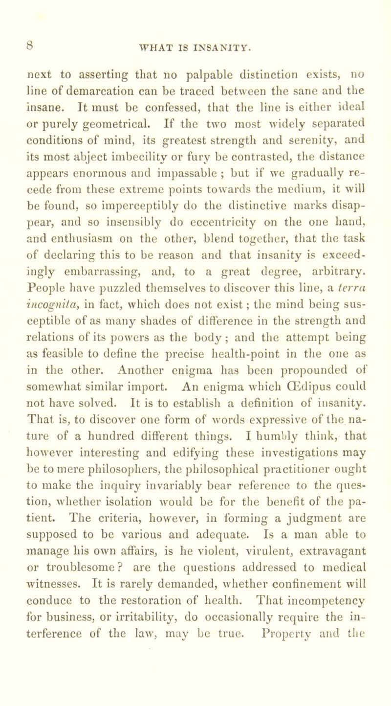 next to asserting that no palpable distinction exists, no line of demarcation can be traced between the sane and the insane. It must be confessed, that the line is either ideal or purely geometrical. If the two most widely separated conditions of mind, its greatest strength and serenity, and its most abject imbecility or fury be contrasted, the distance appears enormous and impassable ; but if we gradually re- cede from these extreme points towards the medium, it will be found, so imperceptibly do the distinctive marks disap- pear, and so insensibly do eccentricity on the one hand, and enthusiasm on the other, blend together, that the task of declaring this to be reason and that insanity is exceed- ingly embarrassing, and, to a great degree, arbitrary. People have puzzled themselves to discover this line, a terra incognita, in fact, which does not exist; the mind being sus- ceptible of as many shades of difference in the strength and relations of its powers as the body; and the attempt being as feasible to define the precise health-point in the one as in the other. Another enigma has been propounded of somewhat similar import. An enigma which Q'idipus could not have solved. It is to establish a definition of insanity. That is, to discover one form of words expressive of the na- ture of a hundred different things. I humbly think, that however interesting and edifying these investigations may be to mere philosophers, the philosophical practitioner ought to make the inquiry invariably bear reference to the ques- tion, whether isolation would be for the benefit of the pa- tient. The criteria, however, in forming a judgment are supposed to be various and adequate. Is a man able to manage his own affairs, is he violent, virulent, extravagant or troublesome ? are the questions addressed to medical witnesses. It is rarely demanded, whether confinement will conduce to the restoration of health. That incompetency for business, or irritability, do occasionally require the in- terference of the law, may be true. Property and tlie