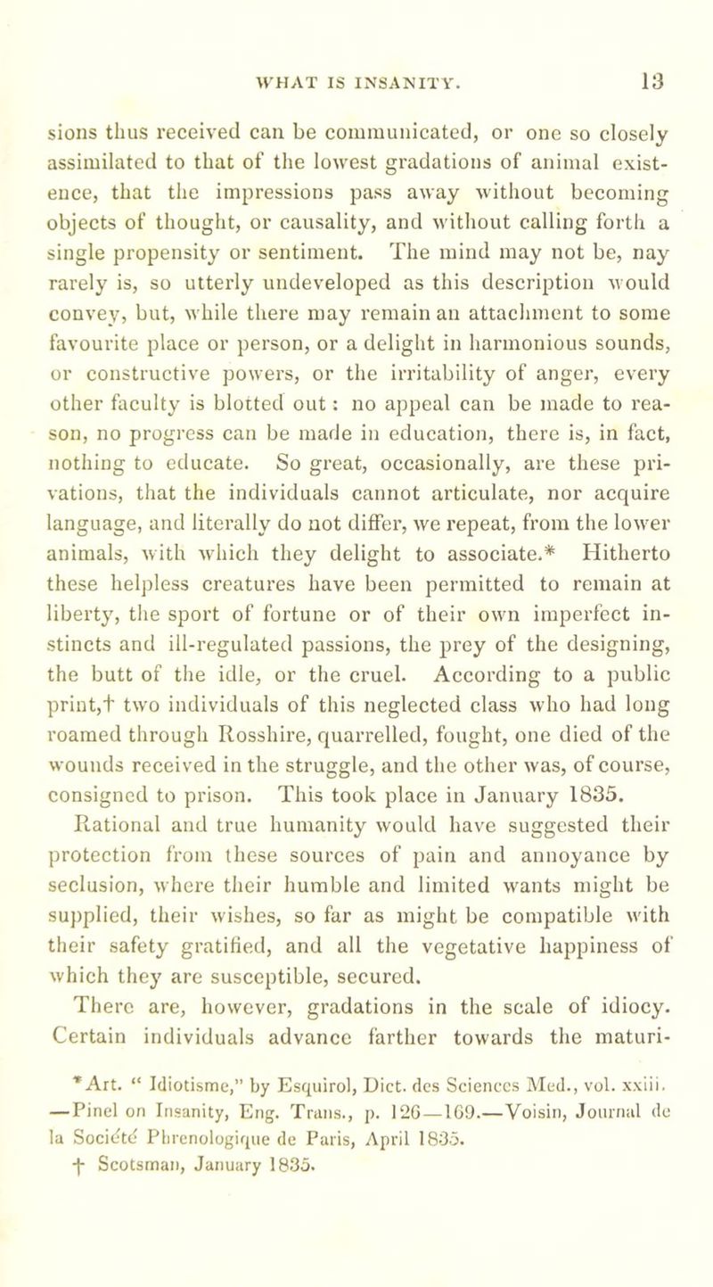sions thus received can be communicated, or one so closely assimilated to that of the lowest gradations of animal exist- ence, that the impressions pass away without becoming objects of thought, or causality, and without calling forth a single propensity or sentiment. The mind may not be, nay rarely is, so utterly undeveloped as this description would convey, but, while there may remain an attachment to some favourite place or person, or a delight in harmonious sounds, or constructive powers, or the irritability of anger, every other faculty is blotted out: no appeal can be made to rea- son, no progress can be made in education, there is, in fact, nothing to educate. So great, occasionally, are these pri- vations, that the individuals cannot articulate, nor acquire language, and literally do not differ, we repeat, from the lower animals, with which they delight to associate.* Hitherto these helpless creatures have been permitted to remain at liberty, the sport of fortune or of their own imperfect in- stincts and ill-regulated passions, the prey of the designing, the butt of the idle, or the cruel. According to a public print,t two individuals of this neglected class who had long roamed through Rosshire, quarrelled, fought, one died of the wounds received in the struggle, and the other was, of course, consigned to prison. This took place in January 1835. Rational and true humanity would have suggested their protection from these sources of pain and annoyance by seclusion, where their humble and limited wants might be supplied, their wishes, so far as might be compatible with their safety gratified, and all the vegetative happiness of which they are susceptible, secured. There are, however, gradations in the scale of idiocy. Certain individuals advance farther towards the maturi- *Art. “ Idiotisme,” by Esquirol, Diet, dcs Sciences Med., vol. xxiii. — Pinel on Insanity, Eng. Trans., p. 12G — 1G9.—Voisin, Joimml do la Socidtcj Plirenologique de Paris, April 183.5. -f Scotsman, January 1835.