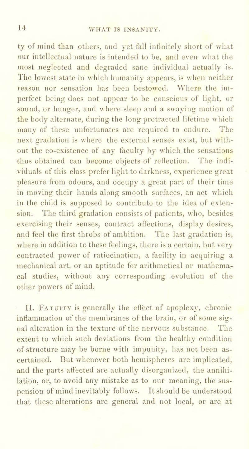 ty of mind than othersj and yet fall infinitely short of what our intellectual nature is intended to be, and even what the most neglected and degraded sane individual actually is. The lowest state in which humanity appears, is when neither reason nor sensation has been bestowed. Where the im- perfect being does not appear to be conscious of light, or sound, or hunger, and wdiere sleep and a swaying motion of the body alternate, during the long protracted lifetime w Inch many of these unfortunates are required to endure. The next gradation is where the external senses exist, but wdth- out the co-existence of any faculty by which the sensations thus obtained can become objects of rellection. The indi- viduals of this class prefer light to darkness, experience great pleasure I’rom odours, and occupy a great part of their time in moving their hands along smooth surfaces, an act which in the child is supposed to contribute to the idea of exten- sion. The third gradation consists of patients, wdio, besides exercising their senses, contraet affections, display desires, and feel the first throbs of andjition. The last gradation is, wdiere in addition to these feelings, there is a certain, but very contracted power of ratiocination, a facility in acquiring a mechanical art, or an aptitude for arithmetical or mathema- cal studies, wdthout any corresponding evolution of the other powers of mind. II. Fatuity is generally the effect of apoplex^^ chronic inflammation of the membranes of the brain, or of some sig- nal alteration in the texture of the nervous substance. The extent to wdiich such deviations from the healthy condition of structure may be borne with impunity, has not been as- certained. But wdienever both hemispheres are implicated, and the parts affected are actually disorganized, the annihi- lation, or, to avoid any mistake as to our meaning, the sus- pension of mind inevitably follow's. It should be understood that these alterations are general and not local, or are at