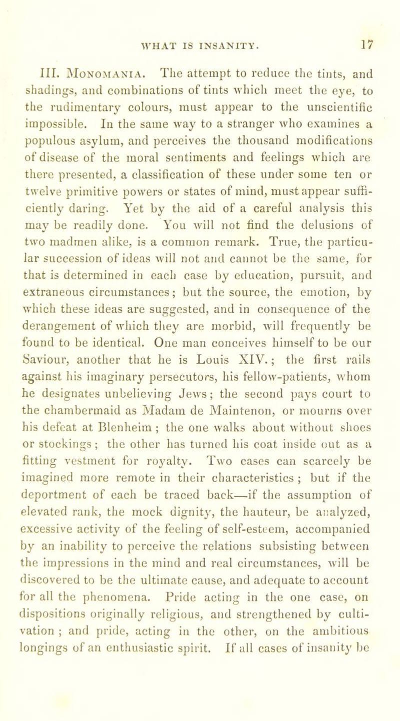 III. Monomania. Tlie attempt to reduce the tints, and shadings, and combinations of tints wliich meet the eye, to the rudimentary colours, must appear to the unscientific impossible. In the same way to a stranger who examines a populous asylum, and perceives the thousand modifications of disease of the moral sentiments and feelings which are there presented, a classification of these under some ten or twelve primitive powers or states of mind, must appear suffi- ciently daring. Yet by the aid of a careful analysis this may be readily done. You will not find the delusions of two madmen alike, is a common remark. True, the particu- lar succession of ideas will not and cannot be the same, for that is determined in each case by education, pursuit, and extraneous circumstances; but the source, the emotion, by which these ideas are suggested, and in consequence of the derangement of which they are morbid, will frequently be found to be identical. One man conceives himself to be our Saviour, another that he is Louis XIV.; the first rails against his imaginary persecutors, his fellow-patients, whom he designates unbelieving Jews; the second pays court to the chambermaid as Madam de Maintenon, or mourns over his defeat at Blenheim ; the one walks about without shoes or stockings; the other has turned his coat inside out as a fitting vestment for royalty. Two cases can scarcely be imagined more remote in their characteristics ; but if the deportment of each be traced back—if the assumption of elevated rank, the mock dignity, the hauteur, be analyzed, excessive activity of the feeling of self-esteem, acconqianied by an inability to perceive the I’elations subsisting between the impressions in the mind and real circumstances, will be discovered to be the ultimate cause, and adequate to account for all the phenomena. Pride acting in the one case, on dispositions originally religious, and strengthened by culti- vation ; and pride, acting in the other, on the ambitious longings of an enthusiastic spirit. If all cases of insanitj’ be