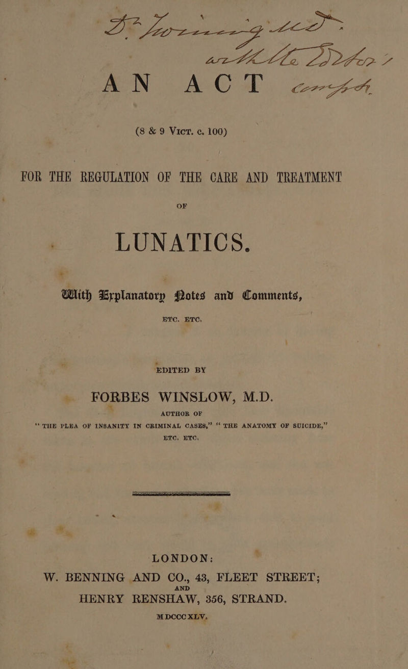 s,s (8 & 9 Vict. ¢. 100) FOR THE REGULATION OF THE CARE AND TREATMEN'T OF LUNATICS. * With Srplanatory Potes and Comments, BTC. ETC, EDITED BY _ FORBES WINSLOW, M.D. AUTHOR OF ‘““ THE PLEA OF INSANITY IN CRIMINAL CASES,” “ THE ANATOMY OF SUICIDE,” EVC, ETC, ‘LONDON: W. BENNING AND joa 43, FLEET STREET; HENRY RENSHAW, 356, STRAND. M DCCC XLV.