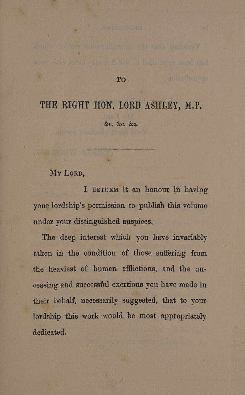 TO THE RIGHT HON. LORD ASHLEY, M.P. &e, &e. &e, My Lorp, IT ESTEEM it an honour in having your lordship’s permission to publish this volume under your distinguished auspices. The deep interest which you have invariably taken in the condition of those suffering from the heaviest of human afflictions, and the un- ceasing and successful exertions you have made in their behalf, necessarily suggested, that to your lordship this work ‘would be most appropriately dedicated.