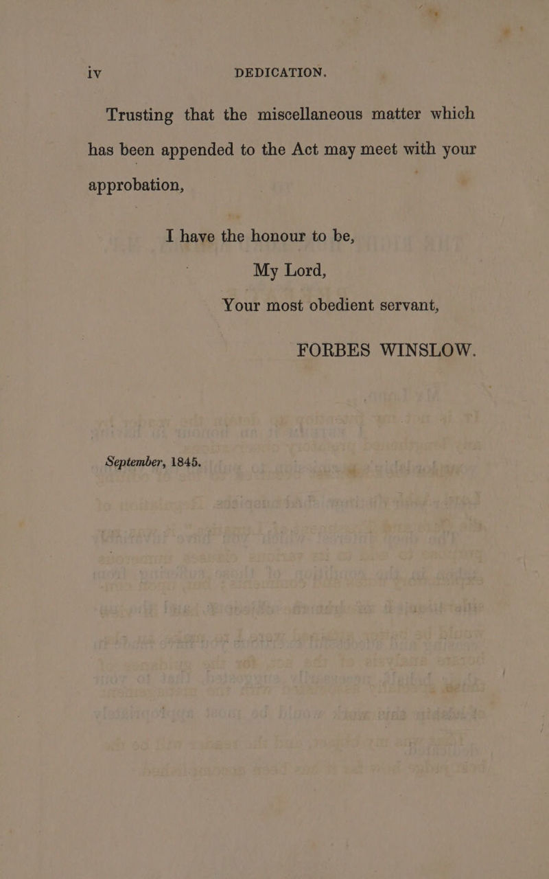 Trusting that the miscellaneous matter which has been appended to the Act may meet with your approbation, I have the honour to be, My Lord, Your most obedient servant, FORBES WINSLOW. September, 1845.