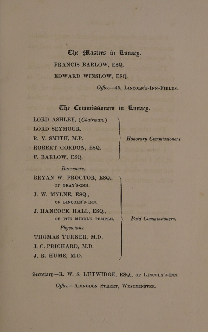 FRANCIS BARLOW, ESQ. EDWARD WINSLOW, ESQ. Office—45, Lincoun’s-InN-FIELDs. The Commissioners in Lunacy. LORD ASHLEY, (Chairman. ) LORD SEYMOUR. R. V. SMITH, M.P. Honorary Commissioners. ROBERT GORDON, ESQ. F, BARLOW, ESQ. Barristers. BRYAN W. PROCTOR, ESGQG., OF GRAY’S-INN. J. W. MYLNE, ESQ,, OF LINCOLN’S-INN. J, HANCOCK HALL, ESQ., OF THE MIDDLE TEMPLE, Paid Commissioners. Physicians. THOMAS TURNER, M.D. J. C. PRICHARD, M.D. J. R. HUME, M.D. Secretarp—R. W. S. LUTWIDGE, ESQ., or Lincoin’s-Inw, Office—ABINGDON STREET, WESTMINSTER,