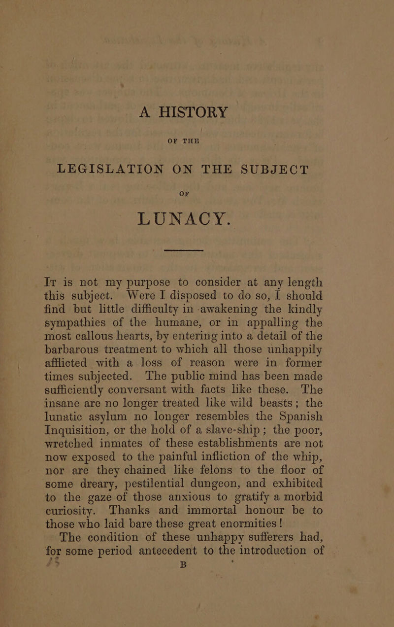 A HISTORY OF THE LEGISLATION ON THE SUBJECT OF LUNACY. It is not my purpose to consider at any length this subject. Were I disposed to do so, I should find but little difficulty in awakening the kindly sympathies of the humane, or in appalling the most callous hearts, by entering into a detail of the barbarous treatment to which all those unhappily afflicted with a Joss of reason were in former times subjected. The public mind has been made sufficiently conversant with facts like these. The insane are no longer treated like wild beasts; the lunatic asylum no longer resembles the Spanish Inquisition, or the hold of a slave-ship; the poor, wretched inmates of these establishments are not now exposed to the painful infliction of the whip, nor are they chained like felons to the floor of some dreary, pestilential dungeon, and exhibited to the gaze of those anxious to gratify a morbid curiosity. Thanks and immortal honour be to those who laid bare these great enormities ! The condition of these unhappy sufferers had, for some period antecedent to the introduction of #3 B :