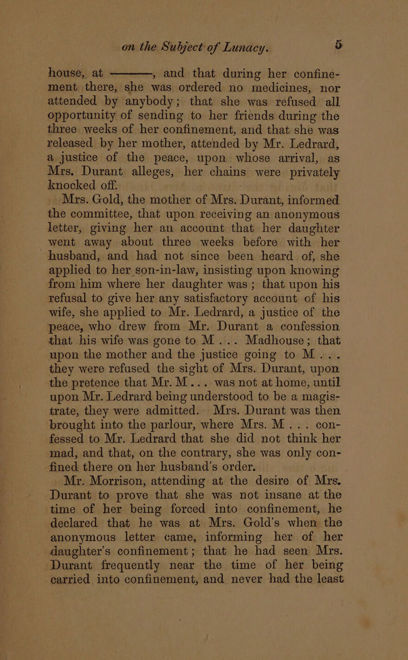 house, at ————, and that during her confine- ment there, she was ordered no medicines, nor attended by anybody; that she was refused all opportunity of sending to her friends during the three weeks of her confinement, and that she was released by her mother, attended by Mr. Ledrard, a justice of the peace, upon whose arrival, as Mrs. Durant alleges, her chains were privately knocked off. ; Mrs. Gold, the mother of Mrs. Durant, informed the committee, that upon receiving an anonymous letter, giving her an account that her daughter went away about three weeks before with her husband, and had not since been heard of, she applied to her son-in-law, insisting upon knowing from him where her daughter was; that upon his refusal to give her any satisfactory account of his wife, she applied to Mr. Ledrard, a justice of the peace, who drew from Mr. Durant a confession that his wife was gone to M... Madhouse; that upon the mother and the justice going to M... they were refused the sight of Mrs. Durant, upon the pretence that Mr.M....-was not at home, until upon Mr. Ledrard being understood to be a magis- trate, they were admitted. Mrs. Durant was then brought into the parlour, where Mrs. MM... con- fessed to Mr. Ledrard that she did not think her mad, and that, on the contrary, she was only con- fined there on her husband’s order. Mr. Morrison, attending at the desire of Mrs. | Durant to prove that she was not insane at the time of her being forced into confinement, he declared that he was at Mrs. Gold’s when the anonymous letter came, informing her of her daughter's confinement; that he had seen Mrs. Durant frequently near the time of her being carried into confinement, and never had the least