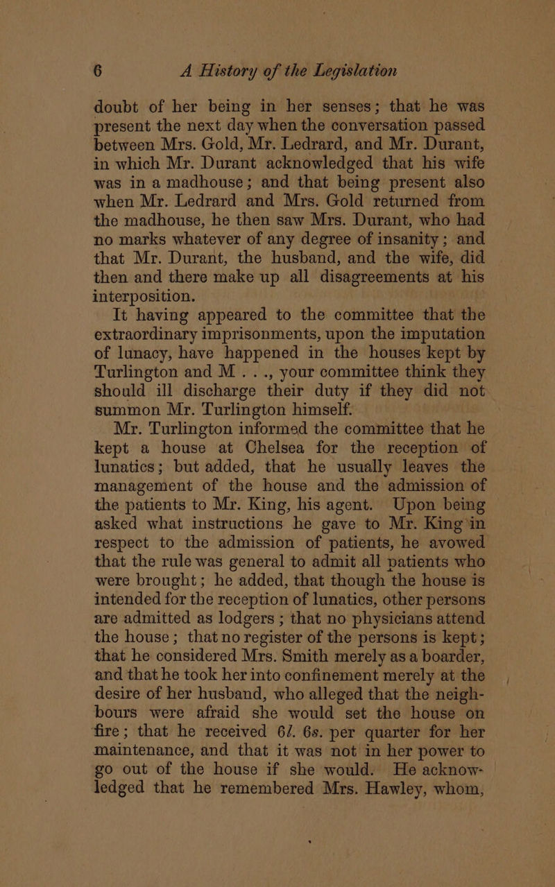 doubt of her being in her senses; that he was present the next day when the conversation passed between Mrs. Gold, Mr. Ledrard, and Mr. Durant, in which Mr. Durant acknowledged that his wife was in a madhouse; and that being present also when Mr. Ledrard and Mrs. Gold returned from the madhouse, he then saw Mrs. Durant, who had no marks whatever of any degree of insanity; and that Mr. Durant, the husband, and the wife, did then and there make up all disagreements at his interposition. : It having appeared to the committee that the extraordinary imprisonments, upon the imputation of lunacy, have happened in the houses kept by Turlington and M..., your committee think they should ill discharge their duty if they did not summon Mr. Turlington himself. Mr. Turlington informed the committee that he kept a house at Chelsea for the reception of lunatics; but added, that he usually leaves the management of the house and the admission of the patients to Mr. King, his agent. Upon being asked what instructions he gave to Mr. King in respect to the admission of patients, he avowed that the rule was general to admit all patients who were brought; he added, that though the house is intended for the reception of lunatics, other persons are admitted as lodgers ; that no physicians attend the house; that no register of the persons is kept; that he considered Mrs. Smith merely as a boarder, and that he took her into confinement merely at the desire of her husband, who alleged that the neigh- bours were afraid she would set the house on fire; that he received 6/. 6s. per quarter for her maintenance, and that it was not in her power to go out of the house if she would. He acknow- | ledged that he remembered Mrs. Hawley, whom,