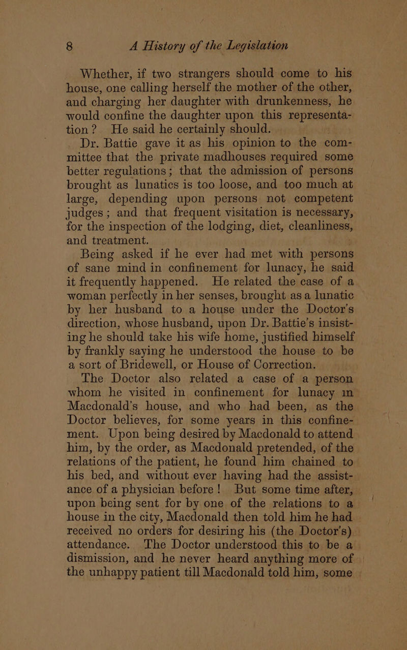 Whether, if two strangers should come to his house, one calling herself the mother of the other, and charging her daughter with drunkenness, he would confine the daughter upon this representa- tion? He said he certainly should. Dr. Battie gave it as his opinion to the com- mittee that the private madhouses required some better regulations; that the admission of persons brought as lunatics is too loose, and too much at large, depending upon persons not competent judges; and that frequent visitation is necessary, for the inspection of the lodging, diet, cleanly and treatment. Being asked if he ever had met with persons of sane mind in confinement for lunacy, he said it frequently happened. He related the case of a woman perfectly in her senses, brought asa lunatic by her husband to a house under the Doctor's direction, whose husband, upon Dr. Battie’s insist- ing he should take his wife home, justified himself by frankly saying he understood the house to be a sort of Bridewell, or House of Correction. The Doctor also related a case of a person whom he visited in confinement for lunacy in Macdonald’s house, and who had been, as the Doctor believes, for some years in this confine- ment. Upon being desired by Macdonald to attend him, by the order, as Macdonald pretended, of the relations of the patient, he found him chained to his bed, and without ever having had the assist- ance of a physician before! But some time after, upon being sent for by one of the relations to a house in the city, Macdonald then told him he had received no orders for desiring his (the Doctor's) attendance. The Doctor understood this to be a dismission, and he never heard anything more of | the unhappy patient till Macdonald told him, some