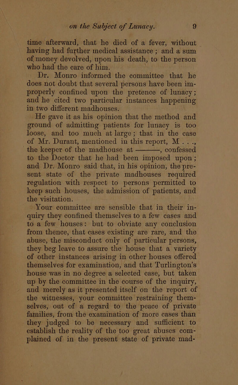 time afterward, that he died of a fever, without having had further medical assistance ; and a sum of money devolved, upon his death, to the person who had the care of him. Dr. Monro informed the committee that he does not doubt that several persons have been im- properly confined upon the pretence of lunacy ; and he cited two particular instances happening in two different madhouses. He gave it as his opinion that the method and ground of admitting patients for lunacy is too loose, and too much at large; that in the case of Mr. Durant, mentioned in this report, M..., the keeper of the madhouse at ————, confessed to the Doctor that he had been imposed upon ; and Dr. Monro said that, in his opinion, the pre- sent state of the private madhouses required regulation with respect to persons permitted to keep such houses, the admission of patients, and the visitation. Your committee are sensible that in their in- quiry they confined themselves to a few cases and to a few houses: but to obviate any conclusion from thence, that cases existing are rare, and the abuse, the misconduct only of particular persons, they beg leave to assure the house that a variety of other instances arising in other houses offered themselves for examination, and that Turlington’s house was in no degree a selected case, but taken up by the committee in the course of the inquiry, and merely as it presented itself on the report of the witnesses, your committee restraining them- selves, out of a regard to the peace of private families, from the examination of more cases than they judged to be necessary and sufficient to establish the reality of the too great abuses com- plained of in the present state of private mad-