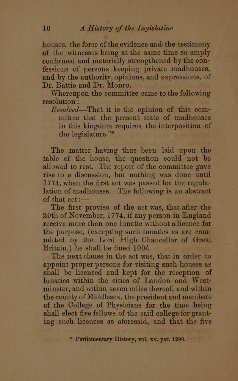 houses, the force of the evidence and’ the testimony of the witnesses being at the same time so amply confirmed and materially strengthened by the con- fessions of persons keeping private madhouses, and by the authority, opinions, and expressions, of Dr. Battie and Dr. Monro. Whereupon the committee came to the following resolution : Resolved—That it is the opinion of this com- mittee that the present state of madhouses in this kingdom requires the interposition of the legislature.’* The matter having thus been laid upon the table of the house, the question could not be allowed to rest. The report of the committee gave rise to a discussion, but nothing was done until 1774, when the first act was passed for the regula- lation of madhouses. The following is an abstract of that act :— The first proviso of the act was, that after the 20th of November, 1774, if any person in England receive more than one lunatic without a licence for the purpose, (excepting such lunatics as are com- mitted by the Lord High Chancellor of Great Britain,) he shall be fined 1007. The next clause in the act was, that in order to appoint proper persons for visiting such houses as shall be licensed and kept for the reception of lunatics within the cities of London and West- minster, and within seven miles thereof, and within the county of Middlesex, the president and members of the College of Physicians for the time being shall elect five fellows of the said college for grant- ing such licences as aforesaid, and that the five * Parliamentary History, vol. xv. par. 1290..