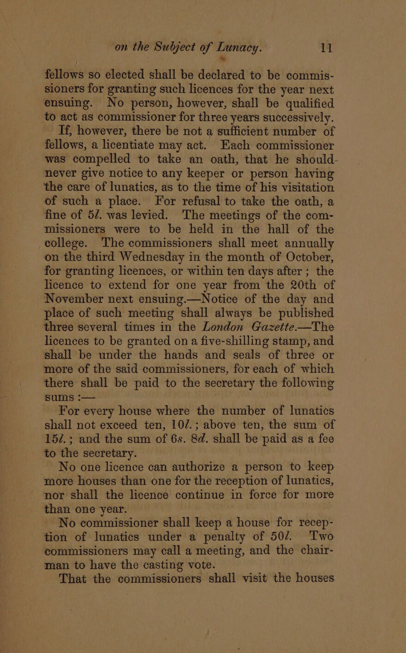 * fellows so elected shall be declared to be commis- sioners for granting such licences for the year next ensuing. No person, however, shall be qualified to act as commissioner for three years successively. If, however, there be not a sufficient number of fellows, a licentiate may act. Each commissioner was compelled to take an oath, that he should- never give notice to any keeper or person having the care of lunatics, as to the time of his visitation of such a place. For refusal to take the oath, a fine of 57. was levied. The meetings of the com- missioners were to be held in the hall of the college. The commissioners shall meet annually on the third Wednesday in the month of October, for granting licences, or within ten days after ; the licence to extend for one year from the 20th of November next ensuing.—Notice of the day and place of such meeting shall always be published three several times in the London Gazette-—The licences to be granted on a five-shilling stamp, and shall be under the hands and seals of three or more of the said commissioners, for each of which there shall be paid to the secretary the following sums :— For every house where the number of lunatics shall not exceed ten, 10/.; above ten, the sum of 15/.; and the sum of 6s. 8d. shall be paid as a fee to the secretary. No one licence can authorize a person to keep more houses than one for the reception of lunatics, nor shall the licence continue in force for more than one year. No commissioner shall keep a house for recep- tion of lunatics under a penalty of 507. Two commissioners may call a meeting, and the chair- man to have the casting vote. That the commissioners shall visit the houses