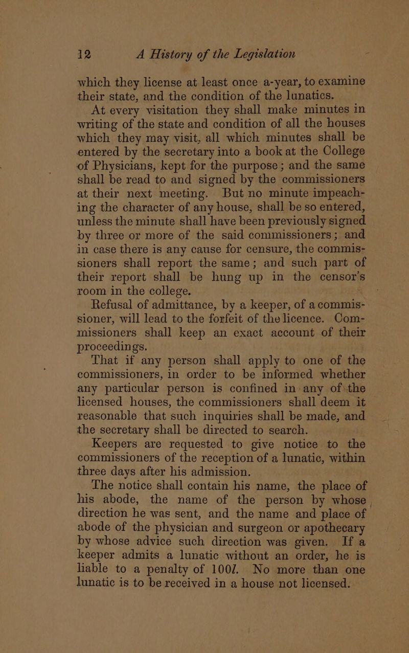 which they license at least once a-year, to examine their state, and the condition of the lunatics. At every visitation they shall make minutes in writing of the state and condition of all the houses which they may visit, all which minutes shall be entered by the secretary into a book at the College of Physicians, kept for the purpose; and the same shall be read to and signed by the commissioners at their next meeting. But no minute impeach- ing the character of any house, shall be so entered, unless the minute shall have been previously signed by three or more of the said commissioners; and in case there is any cause for censure, the commis- sioners shall report the same; and such part of their report shall be hung up in the censor room in the college. , Refusal of admittance, by a keeper, of a commis- sioner, will lead to the forfeit of the licence. Com- missioners shall keep an exact account of their proceedings. That if any person shall apply to one of the commissioners, in order to be informed whether any particular person is confined in:any of\the licensed houses, the commissioners shall deem it reasonable that such inquiries shall be made, and the secretary shall be directed to search. Keepers are requested to give notice to the commissioners of the reception of a lunatic, within three days after his admission. The notice shall contain his name, the place of his abode, the name of the person by whose , direction he was sent, and the name and place of abode of the physician and surgeon or apothecary by whose advice such direction was given. If a keeper admits a lunatic without an order, he is liable to a penalty of 1002. No more than one lunatic is to be received in a house not licensed.