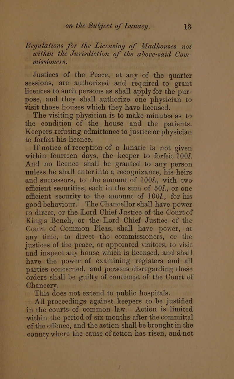 Regulations for the Licensing of Madhouses not within the Jurisdiction of the above-said Com- missioners. Justices of the Peace, at any of the quarter sessions, are authorized and required to grant licences to such persons as shall apply for the pur- pose, and they shall authorize one physician to wisit those houses which they have licensed. The visiting physician is to make minutes as _ to: the condition of the house and the patients. Keepers refusing admittance to justice or physician to forfeit his licence. If notice of reception of a lunatic is not given within fourteen days, the keeper to forfeit 100J. And no licence shall be granted to any person unless he shall enterinto a recognizance, his heirs and successors, to the amount of 100/., with two efficient securities, each in the sum of 50/., or one efficient security to the amount of 1002. for his good behaviour. ‘The Chancellor shall have power to direct, or the Lord Chief Justice of the Court of King’s Bench, or the Lord Chief Justice of the Court: of Common Pleas, shall have power, : at any time, to direet the commissioners, or the justices of the peace, or appointed visitors, to visit and inspect any house which is licensed, and shall have the power of examining registers and all parties concerned, and persons disregarding these orders shall be guilty of contempt of the Court of Chancery. ; This does not extend to public hospitals. _ All proceedings against keepers to be justified in the courts of common law. Action is limited within the period of six months after the committal of the offence, and the action shall be brought in the county where the cause of action has risen, and not