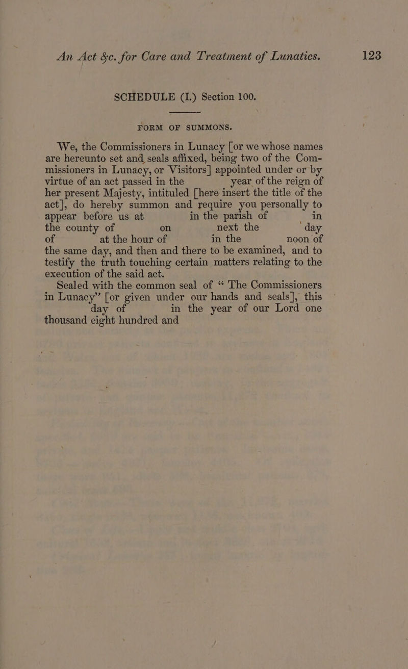 FORM OF SUMMONS. We, the Commissioners in Lunacy [or we whose names are hereunto set and seals affixed, being two of the Com- missioners in Lunacy, or Visitors] appointed under or by virtue of an act passed in the year of the reign of her present Majesty, intituled [here insert the title of the act], do hereby summon and require you personally to appear before us at in the parish of in the county of on next the day of at the hour of in the noon of the same day, and then and there to be examined, and to testify the truth touching certain matters relating to the execution of the said act. Sealed with the common seal of ‘“ The Commissioners in Lunacy” [or given under our hands and seals], this day of in the year of our Lord one thousand eight hundred and
