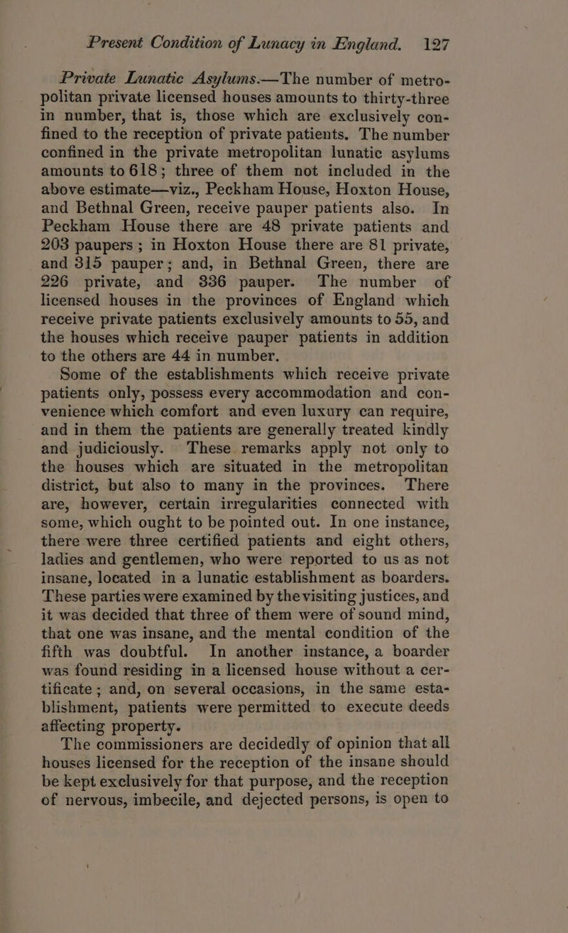 Private Lunatic Asylums.—The number of metro- politan private licensed houses amounts to thirty-three in number, that is, those which are exclusively con- fined to the reception of private patients. The number confined in the private metropolitan lunatic asylums amounts to618; three of them not included in the above estimate—viz., Peckham House, Hoxton House, and Bethnal Green, receive pauper patients also. In Peckham House there are 48 private patients and 203 paupers ; in Hoxton House there are 81 private, and 315 pauper; and, in Bethnal Green, there are 226 private, and 336 pauper. The number of licensed houses in the provinces of England which receive private patients exclusively amounts to 55, and the houses which receive pauper patients in addition to the others are 44 in number. Some of the establishments which receive private patients only, possess every accommodation and con- venience which comfort and even luxury can require, and in them the patients are generally treated kindly and judiciously. These remarks apply not only to the houses which are situated in the metropolitan district, but also to many in the provinces. There are, however, certain irregularities connected with some, which ought to be pointed out. In one instance, there were three certified patients and eight others, ladies and gentlemen, who were reported to us as not insane, located in a lunatic establishment as boarders. These parties were examined by the visiting justices, and it was decided that three of them were of sound mind, that one was insane, and the mental condition of the fifth was doubtful. In another instance, a boarder was found residing in a licensed house without a cer- tificate ; and, on several occasions, in the same esta- blishment, patients were permitted to execute deeds affecting property. The commissioners are decidedly of opinion that all houses licensed for the reception of the insane should be kept exclusively for that purpose, and the reception of nervous, imbecile, and dejected persons, is open to