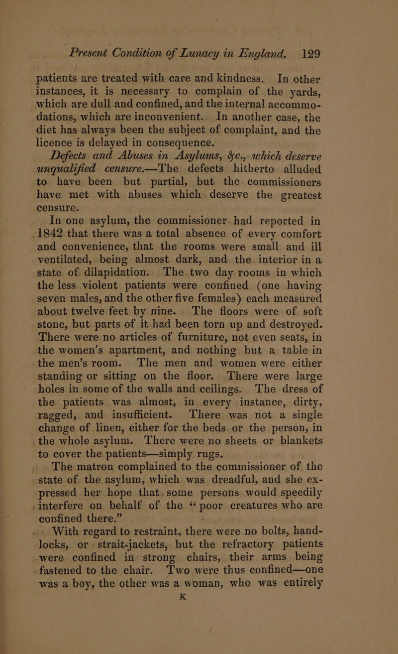 patients are treated with care and kindness. In other instances, it is necessary to complain of the yards, which are dull and confined, and the internal accommo- dations, which are inconvenient. In another case, the diet has always been the subject of complaint, and the licence is delayed in consequence. Defects and Abuses in Asylums, 8c., which deserve to have been but partial, but the. commissioners have met with abuses which deserve the greatest censure. In one asylum, the commissioner had reported in and convenience, that the rooms were small and ill ventilated, being almost dark, and. the interior in a state of dilapidation. The. two day rooms in which the less violent patients were confined (one having seven males, and the other five females) each measured stone, but parts of it had been torn up and destroyed. There were no articles of furniture, not even seats, in the patients was almost, in every instance, dirty, ragged, and insufficient. There was not a single change of linen, either for the beds or the person, in = to cover the patients—simply rugs. The matron complained to the commissioner of the pressed her hope that.some persons would speedily interfere on behalf of the “ peor creatures who are confined there.” With regard to restraint, Hits were no bolts, hand- were confined in strong chairs, their arms being was a boy, the other was a woman, who was entirely K