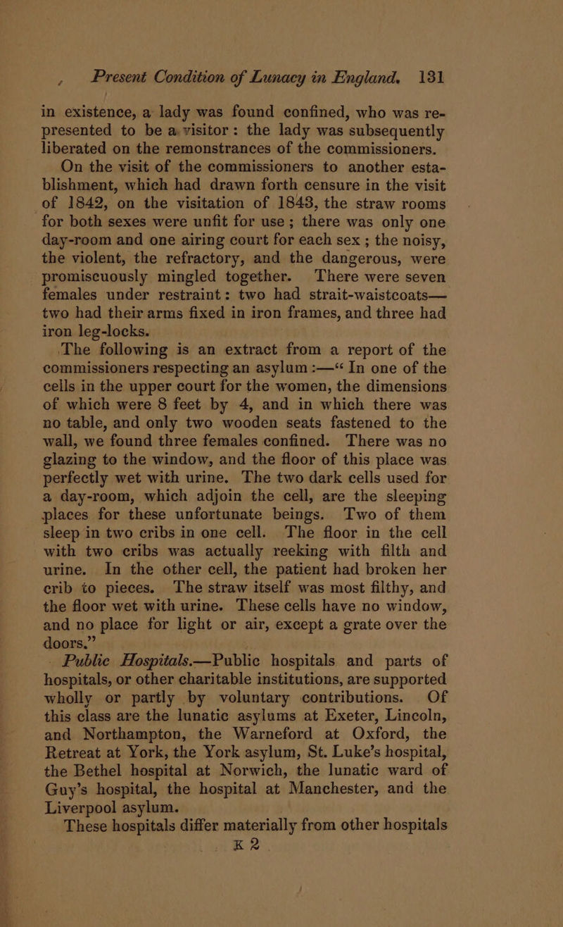 in existence, a lady was found confined, who was re- presented to be a visitor: the lady was ‘subsequently liberated on the remonstrances of the commissioners. On the visit of the commissioners to another esta- blishment, which had drawn forth censure in the visit of 1842, on the visitation of 1848, the straw rooms for both sexes were unfit for use; there was only one day-room and one airing court for each sex ; the noisy, the violent, the refractory, and the dangerous, were promiscuously mingled together. There were seven females under restraint: two had strait-waistcoats— two had their arms fixed in iron frames, and three had iron leg-locks. ‘The following is an extract from a report of the commissioners respecting an asylum :—“ In one of the cells in the upper court for the women, the dimensions of which were 8 feet by 4, and in which there was no table, and only two wooden seats fastened to the wall, we found three females confined. There was no glazing to the window, and the floor of this place was perfectly wet with urine. The two dark cells used for a day-room, which adjoin the cell, are the sleeping places for these unfortunate beings. Two of them sleep in two cribs in one cell. The floor in the cell with two cribs was actually reeking with filth and urine. In the other cell, the patient had broken her crib to pieces. The straw itself was most filthy, and the floor wet with urine. These cells have no window, and no place for light or air, except a grate over the doors.” Public Hospitals. —Public hospitals and parts of eaeae or other charitable institutions, are supported wholly or partly by voluntary contributions. Of this class are the lunatic asylums at Exeter, Lincoln, and Northampton, the Warneford at Oxford, the Retreat at York, the York asylum, St. Luke’s hospital, the Bethel hospital at Norwich, the lunatic ward of Guy’s hospital, the hospital at Manchester, and the Liverpool asylum. These hospitals differ materially from other hospitals mB 2.