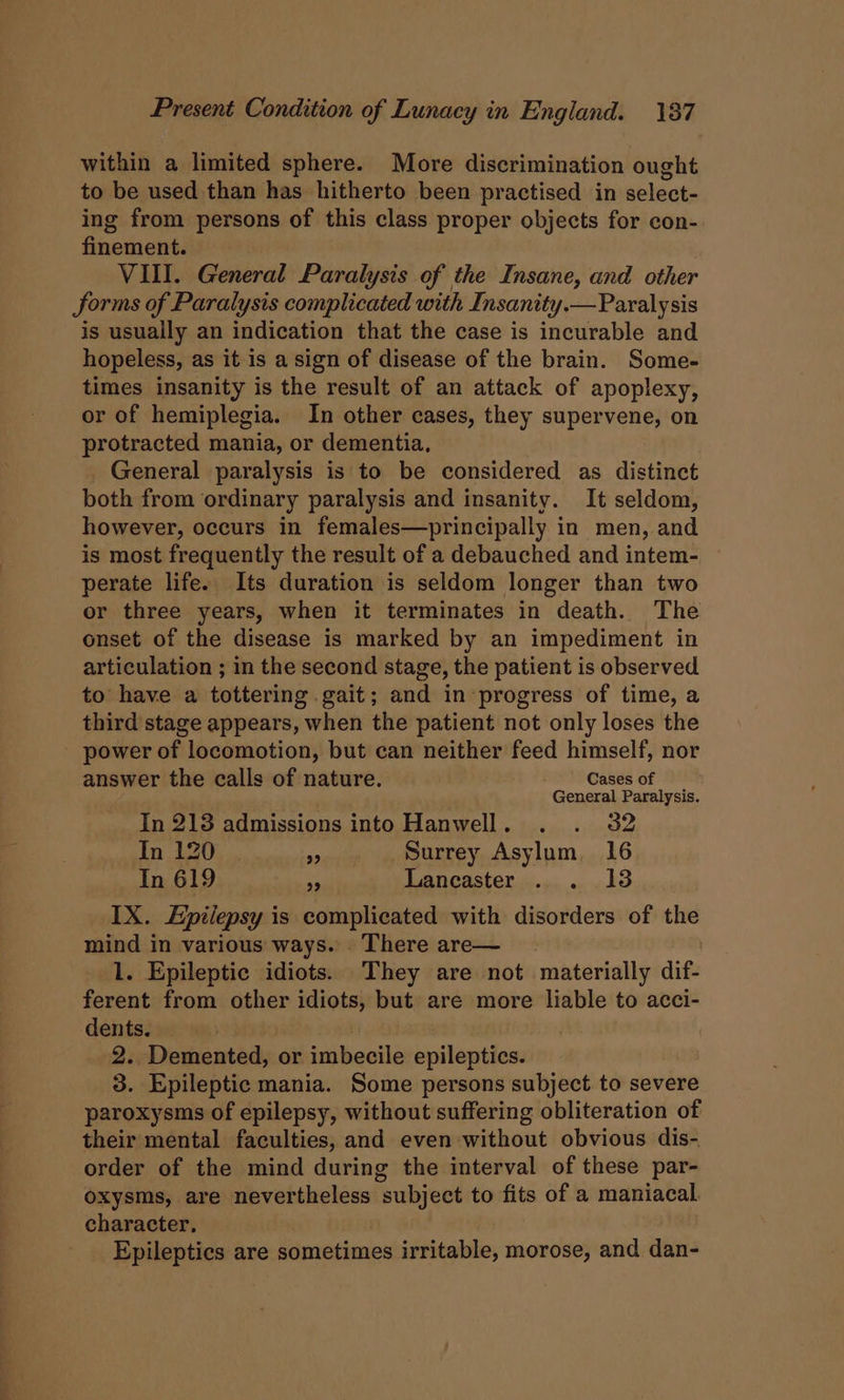 within a limited sphere. More discrimination ought to be used than has hitherto been practised in select- ing from persons of this class proper objects for con- finement. VIII. General Paralysis of the Insane, and other JSorms of Paralysis complicated with Insanity.— Paralysis is usually an indication that the case is incurable and hopeless, as it is a sign of disease of the brain. Some- times insanity is the result of an attack of apoplexy, or of hemiplegia. In other cases, they supervene, on protracted mania, or dementia, _ General paralysis is to be considered as distinct both from ordinary paralysis and insanity. It seldom, however, occurs in females—principally in men, and is most frequently the result of a debauched and intem- perate life. Its duration is seldom longer than two or three years, when it terminates in death. The onset of the disease is marked by an impediment in articulation ; in the second stage, the patient is observed to have a tottering gait; and in progress of time, a third stage appears, when the patient not only loses the power of locomotion, but can neither feed himself, nor answer the calls of nature. Cases of General Paralysis. In 213 admissions into Hanwell. . . 32 In 120 . 9. » » Surrey. Asylum, 16 In 619 ue Laneaster...,.. .138 IX. Epilepsy is complicated with disorders of the mind in various ways. There are— . 1. Epileptic idiots. They are not materially dif- ferent from other idiots, but are more liable to acci- dents. | , 2. Demented, or imbecile epileptics. 3. Epileptic mania. Some persons subject to severe paroxysms of epilepsy, without suffering obliteration of their mental faculties, and even without obvious dis- order of the mind during the interval of these par- oxysms, are nevertheless subject to fits of a maniacal. character, Epileptics are sometimes irritable, morose, and dan-