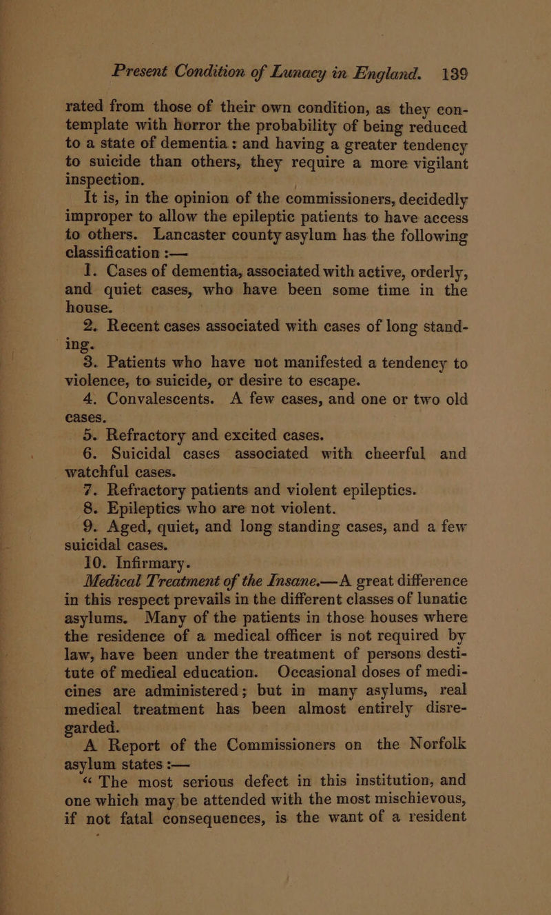rated from those of their own condition, as they con- template with horror the probability of being reduced to a state of dementia: and having a greater tendency to suicide than others, they require a more vigilant inspection. , It is, in the opinion of the commissioners, decidedly improper to allow the epileptic patients to have access to others. Lancaster county asylum has the following classification :— 1. Cases of dementia, associated with active, orderly, and quiet cases, who have been some time in the house. 2. Recent cases associated with cases of long stand- ing. 3. Patients who have not manifested a tendency to violence, to suicide, or desire to escape. 4, Convalescents. A few cases, and one or two old cases. | 5. Refractory and excited cases. 6. Suicidal cases associated with cheerful and watchful cases. 7. Refractory patients and violent epileptics. 8. Epileptics who are not violent. 9. Aged, quiet, and long standing cases, and a few suicidal cases. 10. Infirmary. Medical Treatment of the Insane.—A great difference in this respect prevails in the different classes of lunatic asylums. Many of the patients in those houses where the residence of a medical officer is not required by law, have been under the treatment of persons desti- tute of medieal education. Occasional doses of medi- cines are administered; but in many asylums, real medical treatment has been almost entirely disre- garded. A Report of the Commissioners on the Norfolk asylum states :— . “The most serious defect in this institution, and one which may be attended with the most mischievous, if not fatal consequences, is the want of a resident