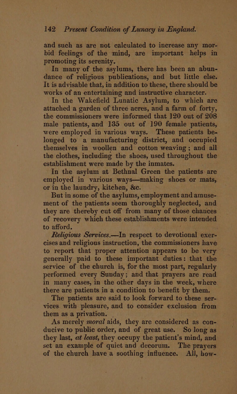 and such as are not calculated to increase any mor- bid feelings of the mind, are important helps in promoting its serenity. In many of the asylums, there has been an abun- dance of religious publications, and but little else. It is advisable that, in addition to these, there should be works of an entertaining and instructive character. In the Wakefield Lunatic Asylum, to which are attached a garden of three acres, and a farm of forty, the commissioners were informed that 120 out of 208 male patients, and 135 out of 190 female patients, were employed in various ways. These patients be- longed to a manufacturing district, and occupied themselves in woollen and cotton weaving; and all the clothes, including the shoes, used throughout the establishment were made by the inmates. In the asylum at Bethnal Green the patients are employed in various ways—making shoes or mats, or in the laundry, kitchen, &amp;c. But in some of the asylums, employment and amuse- ment of the patients seem thoroughly neglected, and they are thereby cut off from many of those chances of recovery which these establishments were OPsa eh to afford. Religious Services.—In respect to devel exer cises and religious instruction, the commissioners have to report that proper attention appears to be very generally paid to these important duties: that the service of the church is, for the most part, regularly performed every Sunday; and that prayers are read in many cases, in the other days in the week, where there are patients in a condition to benefit by them. The patients are said to look forward to these ser- vices. with pleasure, and to consider exclusion from them as a privation. . As merely moral aids, they are considered as con- ducive to public order, and of great use. So long as they last, at least, they occupy the patient’s mind, and set an example of quiet and decorum. The prayers of the church have a soothing influence. All, how-