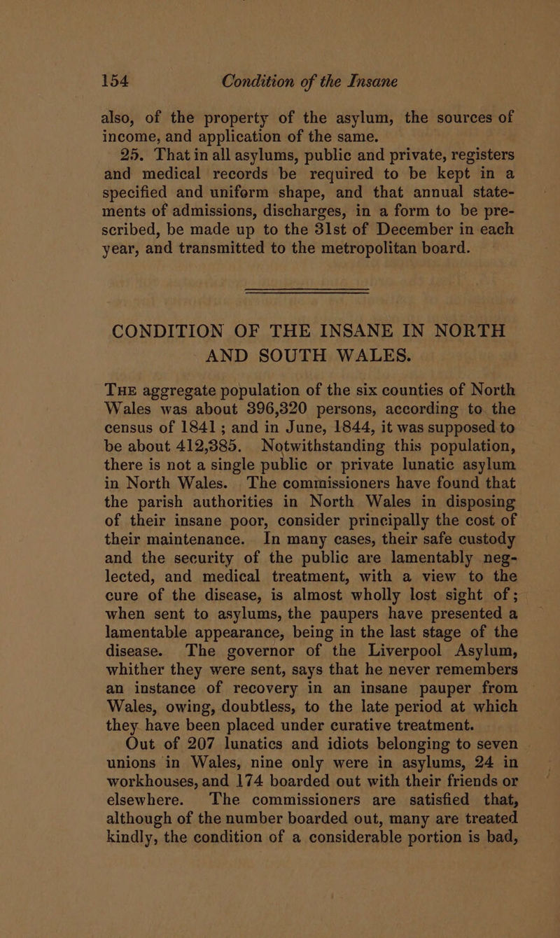also, of the property of the asylum, the sources of income, and application of the same. 25. That in all asylums, public and private, registers and medical records be required to be kept in a specified and uniform shape, and that annual state- ments of admissions, discharges, in a form to be pre- scribed, be made up to the 3lst of December in each year, and transmitted to the metropolitan board. CONDITION OF THE INSANE IN NORTH AND SOUTH WALES. THE aggregate population of the six counties of North Wales was about 396,320 persons, according to. the census of 1841; and in June, 1844, it was supposed to be about 412,385. Notwithstanding this population, there is not a single public or private lunatic asylum in North Wales. The commissioners have found that the parish authorities in North Wales in disposing of their insane poor, consider principally the cost of their maintenance. In many cases, their safe custody and the security of the public are lamentably neg- lected, and medical treatment, with a view to the cure of the disease, is almost wholly lost sight of; when sent to asylums, the paupers have presented a lamentable appearance, being in the last stage of the disease. The governor of the Liverpool Asylum, whither they were sent, says that he never remembers an instance of recovery in an insane pauper from Wales, owing, doubtless, to the late period at which they have been placed under curative treatment. Out of 207 lunatics and idiots belonging to seven | unions in Wales, nine only were in asylums, 24 in workhouses, and 174 boarded out with their friends or elsewhere. The commissioners are satisfied that, although of the number boarded out, many are treated kindly, the condition of a considerable portion is bad,