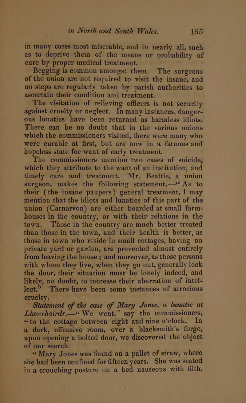 in many cases most miserable, and in nearly all, such as to deprive them of the means or probability of cure by proper medical treatment. - Begging iscommon amongst them. The surgeons of the union are not required to visit the insane, and no steps are regularly taken by parish authorities to ascertain their condition and treatment. The visitation of relieving officers is not security against cruelty or neglect. In many instances, danger- ous lunatics have been returned as harmless idiots. There can be no doubt that in the various unions which the commissioners visited, there were many who were curable at first, but are now in a fatuous and ~ hopeless state for want of early treatment. The commissioners mention two cases of suicide, which they attribute to the want of an institution, and timely care and treatment. Mr. Beattie, a union surgeon, makes the following statement.—* As to their (the insane paupers) general treatment, | may mention that the idiots and lunatics of this part of the union (Carnarvon) are either boarded at small farm- houses in the country, or with their relations in the town. ‘Those in the country are much better treated than those in the town, and their health is better, as those in town who reside in small cottages, having no private yard or garden, are prevented almost entirely from leaving the house; and moreover, as those persons with whom they live, when they go out, generally lock the door, their situation must be lonely indeed, and likely, no doubt, to increase their aberration of intel- lect.” There have been some instances of atrocious cruelty. ; Statement of the case of Mary Jones, a lunatic at Llawrhairdr.—* We went,” say the commissioners, “to the cottage between eight and nine o'clock. In a dark, offensive room, over a blacksmith’s forge, upon opening a bolted door, we discovered the object of our search. « Mary Jones was found on a pallet of straw, where she had been confined for fifteen years. She was seated in a crouching posture on a bed nauseous with filth.