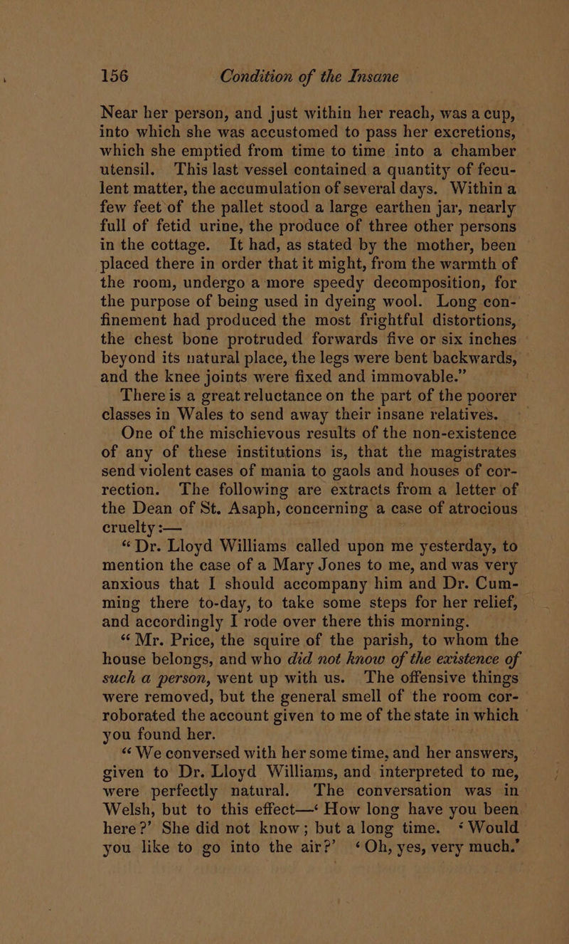 Near her person, and just within her reach, was a cup, into which she was accustomed to pass her excretions, — which she emptied from time to time into a chamber utensil. This last vessel contained a quantity of fecu- lent matter, the accumulation of several days. Within a few feet of the pallet stood a large earthen jar, nearly full of fetid urine, the produce of three other persons in the cottage. It had, as stated by the mother, been placed there in order that it might, from the warmth of the room, undergo a more speedy decomposition, for the purpose of being used in dyeing wool. Long con-' finement had produced the most frightful distortions, the chest bone protruded forwards five or six inches beyond its natural place, the legs were bent backwards, — and the knee joints were fixed and immovable.” There is a great reluctance on the part of the poorer classes in Wales to send away their insane relatives. One of the mischievous results of the non-existence of any of these institutions is, that the magistrates send violent cases of mania to gaols and houses of cor- rection. The following are extracts from a letter of the Dean of St. Asaph, concerning a case of atrocious cruelty :— “Dr. Lloyd Williams called upon me iB plates to mention the case of a Mary Jones to me, and was very anxious that I should accompany him and Dr. Cum- ming there to-day, to take some steps for her relief, and accordingly I rode over there this morning. ‘‘ Mr. Price, the squire of the parish, to whom the house belongs, and who did not know of the existence of such a person, went up with us. The offensive things were removed, but the general smell of the room cor- roborated the account given to me of the state in which — you found her. << We conversed with her some time, and her answers, given to Dr. Lloyd Williams, and interpreted to me, were perfectly natural. The conversation was in- Welsh, but to this effect—* How long have you been here?’ She did not know; but a long time. ‘ Would you like to go into the air?’ ‘Oh, yes, very much.”