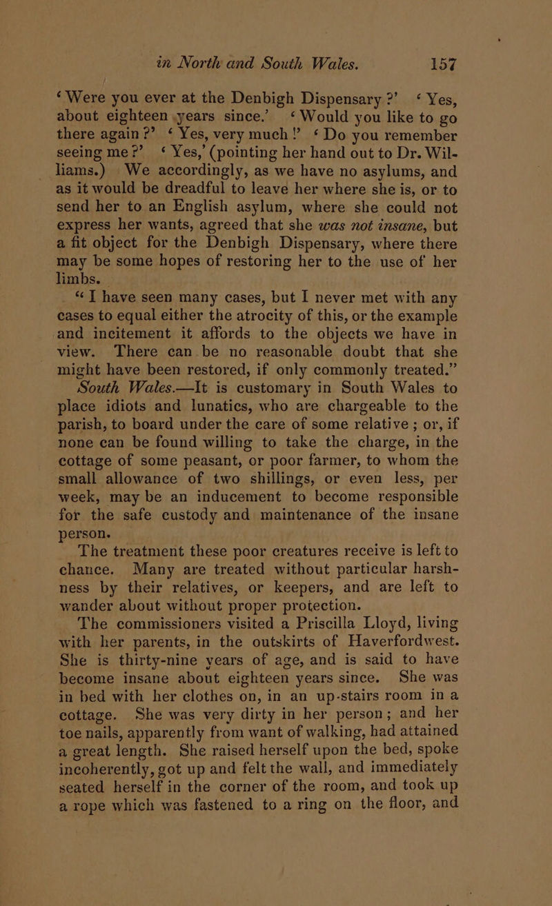 ‘Were you ever at the Denbigh Dispensary ?’ < Yes, about eighteen ,years since.’ ‘Would you like to go there again?’ ‘ Yes, very much!’ ‘ Do you remember seeing me?’ ‘< Yes, (pointing her hand out to Dr. Wil- liams.) We accordingly, as we have no asylums, and as it would be dreadful to leave her where she is, or to send her to an English asylum, where she could not express her wants, agreed that she was not insane, but a fit object for the Denbigh Dispensary, where there may be some hopes of restoring her to the use of her limbs. ~ _ “JT have seen many cases, but I never met with any cases to equal either the atrocity of this, or the example and incitement it affords to the objects we have in view. There can be no reasonable doubt that she might have been restored, if only commonly treated.” South Wales.—It is customary in South Wales to place idiots and lunatics, who are chargeable to the parish, to board under the care of some relative ; or, if none ean be found willing to take the charge, in the cottage of some peasant, or poor farmer, to whom the small allowance of two shillings, or even less, per week, may be an inducement to become responsible for the safe custody and maintenance of the insane person. The treatment these poor creatures receive is left to chance. Many are treated without particular harsh- ness by their relatives, or keepers, and are left to wander about without proper protection. The commissioners visited a Priscilla Lloyd, living with her parents, in the outskirts of Haverfordwest. She is thirty-nine years of age, and is said to have become insane about eighteen years since. She was in bed with her clothes on, in an up-stairs room in a cottage. She was very dirty in her person; and her toe nails, apparently from want of walking, had attained a great length. She raised herself upon the bed, spoke incoherently, got up and felt the wall, and immediately seated herself in the corner of the room, and took up a rope which was fastened to a ring on the floor, and