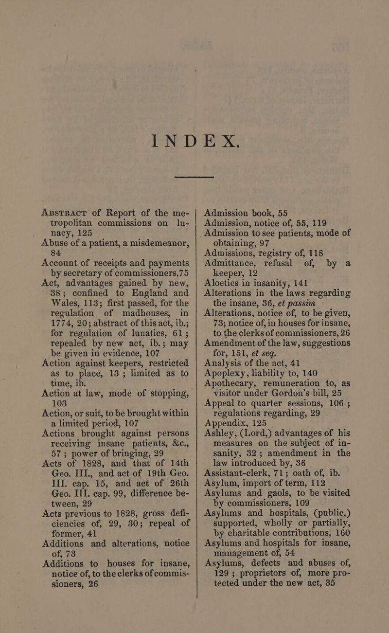 AssTrRAcT of Report of the me- tropolitan commissions on lu- nacy, 125 Abuse of a patient, a misdemeanor, 84 Account of receipts and payments by secretary of commissioners,75 Act, advantages gained by new, 38; confined to England and Wales, 113; first passed, for the regulation of madhouses, in 1774, 20; abstract of this act, ib.; repealed by new act, ib.; may be given in evidence, 107 Action against keepers, restricted as to place, 13; limited as to time, ib. Action at law, mode of stopping, 103 Action, or suit, to be brought within a limited period, 107 Actions brought against persons receiving insane patients, &amp;c., 57; power of bringing, 29 Acts of 1828, and that of 14th Geo. III, and act of 19th Geo. III. cap. 15, and act of 26th Geo. III. cap. 99, difference be- Acts previous to 1828, gross defi- ciencies of, 29, 30; repeal .of former, 41 Additions and alterations, notice of, 73 Additions to houses for insane, notice of, to the clerks of commis- sioners, 26 Admission book, 55 Admission, notice of, 55, 119 obtaining, 97 Admissions, registry of, 118 Admittance, refusal of, keeper, 12 Aloetics in insanity, 141 Alterations in the laws regarding the insane, 36, et passim Alterations, notice of, to be given, 78; notice of, in houses for insane, Amendment of the law, suggestions for, 151, et seq. Analysis of the act, 41 Apoplexy, liability to, 140 Apothecary, remuneration to, as visitor under Gordon’s bill, 25 Appeal to quarter sessions, 106 ; regulations regarding, 29 Appendix, 125 Ashley, (Lord,) advantages of his measures on the subject of in- sanity, 32; amendment in the law introduced by, 36 Assistant-clerk, 71; oath of, ib. Asylum, import of term, 112 Asylums and gaols, to be visited Asylums and hospitals, (public,) supported, wholly or partially, by charitable contributions, 160 Asylums and hospitals for insane, management of, 54 Asylums, defects and abuses of, 129 ; proprietors of, more pro- tected under the new act, 35 by a