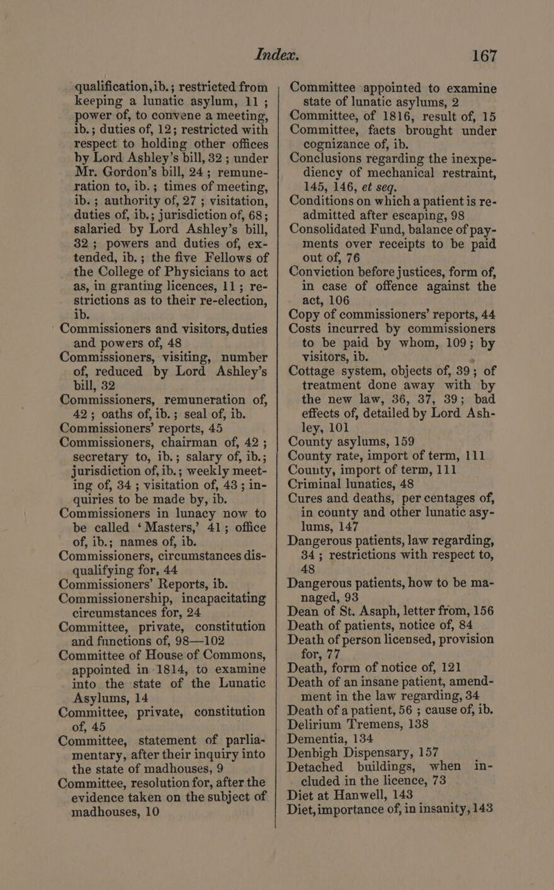 qualification,ib.; restricted from keeping a lunatic asylum, 11 ; power of, to convene a meeting, ib.; duties of, 12; restricted with respect to holding other offices by Lord Ashley’s bill, 32 ; under Mr. Gordon’s bill, 24; remune- ration to, ib.; times of meeting, ibs; authority of, 27 ; visitation, duties of, ib.; jurisdiction of, 68; salaried. by Lord Ashley’s bill, 32; powers and duties of, ex- tended, ib. ; the five Fellows of the College of Physicians to act as, in granting licences, 11; re- strictions as to their re-election, ib. Commissioners and visitors, duties and powers of, 48 Commissioners, visiting, number of, reduced by Lord Ashley’s Dill, 32 Commissioners, remuneration of, 42; oaths of, ib.; seal of, ib. Commissioners’ reports, 45 Commissioners, chairman of, 42 ; secretary to, ib.; salary of, ib.; jurisdiction of, ib.; weekly meet- ing of, 34 ; visitation of, 43 ; in- quiries to be made by, ib. Commissioners in lunacy now to be called ‘ Masters,’ 41; office of, ib.; names of, ib. Commissioners, circumstances dis- qualifying for, 44 Commissioners’ Reports, ib. Commissionership, incapacitating circumstances for, 24 Committee, private, constitution and fnnetions of, 98—102 Committee of House of Commons, appointed in 1814, to examine into the state of the Lunatic Asylums, 14 Committee, private, constitution of, 45 Committee, statement of parlia- mentary, after their inquiry into the state of madhouses, 9 Committee, resolution for, after the evidence taken on the subject of 167 Committee appointed to examine state of lunatic asylums, 2 Committee, of 1816, result of, 15 Committee, facts brought under cognizance of, ib. Conclusions regarding the inexpe- diency of mechanical restraint, 145, 146, et seq. Conditions on which a patient is re- admitted after escaping, 98 Consolidated Fund, balance of pay- ments over receipts to be paid out of, 76 Conviction before justices, form of, in case of offence against the act, 106 Copy of commissioners’ reports, 44 Costs incurred by commissioners to be paid by whom, 109; by visitors, ib. Cottage system, objects of, 39; of treatment done away with by the new law, 36, 37, 39; bad effects of, detailed by Lord Ash- ley, 101 County asylums, 159 County rate, import of term, 111 Couuty, import of term, 111 Criminal lunatics, 48 Cures and deaths, per centages of, in county and other lunatic asy- lums, 147 Dangerous patients, law regarding, 34; restrictions with respect to, 48 Dangerous patients, how to be ma- naged, 93 Dean of St. Asaph, letter from, 156 Death of patients, notice of, 84 Death of person licensed, provision for, 77 Death, form of notice of, 121 Death of an insane patient, amend- ment in the law regarding, 34 Death of a patient, 56 ; cause of, ib. Delirium Tremens, 138 Dementia, 134 Denbigh Dispensary, 157 : Detached buildings, when in- cluded in the licence, 73 Diet at Hanwell, 143