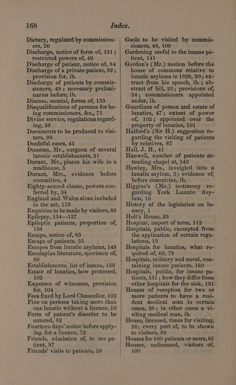 Dietary, regulated by commission- ers, 50 Discharge, notice of form of, 121 ; restricted powers of, 49 Discharge of patient, notice of, 84 Discharge of a private patient, 92 ; provision for, ib. Discharge of patients by commis- sioners, 49 ; necessary prelimi- naries before, ib. Disease, mental, forms of, 133 Disqualifications of persons for be- ing commissioners, &amp;c., 71 Divine service, regulations regard- ing, 28 Documents to be produced to visi- tors, 90 Doubtful cases, 45 Dunstan, Mr., surgeon of several lunatic establishments, 21 Durant, Mr., places his wife in a madhouse, 5 Durant, Mrs., committee, 4 evidence before ferred by, 34 Englaud and Wales alone included in the act, 113 Enquiries to be made by visitors, 89 Epilepsy, 134—137 Epileptic patients, proportion of, 138 Escape, notice of, 83 Escape of patients, 55 Escapes from lunatic asylums, 149 Esculapian literature, specimen of, 80 Establishments, list of insane, 159 Estate of lunatics, how protected, 102 Expenses of witnesses, provision for, 104 Fees fixed by Lord Chancellor, 103 Fine on persons taking more than one lunatic without a licence, 10 Form of patient’s disorder to be entered, 82 Fourteen days’ notice before apply- ing for a licence, 72 Friends, admission of, to see pa- tient, 97 Friends’ visits to patients, 59 Gaols to be visited by commis- sioners, 48, 109 Gardening useful to the insane pa- tient, 141 Gordon’s (Mr.) motion before the house of commons relative to lunatic asylums in 1828, 20; ex- tract from his speech, ib.; ab- stract of bill, 23; provisions of, 24; commissioners appointed under, ib. Guardians of person and estate of lunatics, 47; extent of power of, 102; appointed over the roperty of lunatics, 101 Halford’s (Sir H.) suggestion re- garding the visiting of patients by relatives, 87 Hall, J. H., 41 Hanwell, number of patients at- tending chapel at, 143 Hawley, Mrs., inveigled into a lunatic asylum, 3; evidence of, before committee, ib. Higgins’s (Mr.) testimony re- garding York Lunatic Asy- lum, 16 History of the legislation on lu- nacy, | Holt’s House, 23 Hospital, import of term, 112 Hospitals, public, exempted from the application of certain regu- lations, 13 Hospitals for lunatics, what re- quired of, 60, 79 Hospitals, military and naval, con- taining insane patients, 160 Hospitals, public, for insane pa- tients, 131; how they differ from other hospitals for the sick, 131 Houses of reception for two or more patients to have a resi- dent medical man in certain cases, 28; in other cases a vi- siting medical man, ib. House, licensed, times for visiting, 26; every part of, to be shown to visitors, 89 Houses for 100 patients or more, 85 Houses, unlicensed, visitors of, 100