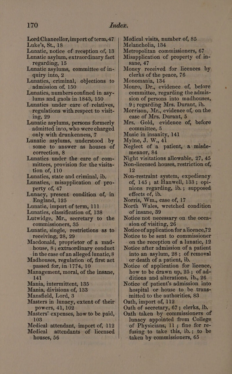 Lord Chancellor, import of term,47 Luke’s, St., 18 Lunatic, notice of reception of, 13 Lunatic asylum, extraordinary fact regarding, 15 Lunatic asylums, committee of in- quiry into, 2 Lunatics, criminal, _ admission of, 150 Lunatics, numbers confined in asy- lums and gaols in 1843, 150 Lunatics under: care of relatives, regulations with respect to visit- ing, 29 Lunatic asylums, persons formerly admitted into, who were charged only with drunkenness, 7 Lunatic asylums, understood by some to answer as houses of correction, 8 Lunatics under the care of com- mittees, provision for the visita- tion of, 110 Lunatics, state and criminal, ib. Lunatics, misapplication of pro- perty of, 47 Lunacy, present) condition of, in England, 125 Lunatic, import of term, 111 Lunatics, classification of, 138 Lutwidge, Mr., secretary to the commissioners, 35 Lunatic, single, restrictions as to receiving, 28, 29 Macdonald, proprietor of a mad- house, 8 ; extraordinary conduct in the case of an alleged lunatic, 8 Madhouses, regulation of, first act passed for, in 1774, 10 Management, moral, of the insane, 141 Mania, intermittent, 135 Mania, divisions of, 133 Mansfield, Lord, 3 Masters in lunacy, extent of their powers, 41, 102 Masters’ expenses, how to be paid, 103 Medical attendant, import of, 112 Medical attendants of licensed houses, 56 objections to Medical visits, number of, 85 Melancholia, 134 Metropolitan commissioners, 67, Misapplication of property of in- sane, 47 Money received for licences by clerks of the peace, 76 Monomania, 134 Monro, Dr., evidence. of, before committee, regarding the admis- sion of persons into madhouses, 9; regarding Mrs. Durant, ib. Morrison, Mr., evidence of, on the case of Mrs. Durant, 5 Mrs. | Gold, evidence of, before committee, 5 Music in insanity, 141 Mylne, J. W., 4i Neglect of a patient, a» misde- meanor, 84 Night visitations allowable, 273 45 Non-licensed houses, restriction of, 12 Non-restraint system, expediency of, 145; at Hanwell, 133; opi- nions regarding, ib. ; supposed effects of, ib. Norris, Wm., case of, 17 North Wales, wretched condition of insane, 39 Notice not necessary on. the ocea- sion of visiting, 26 . Notice of application for alicence,72 Notice to be sent to commissioner on the reception of a lunatic, 12 Notice after admission of a patient into an asylum, 28; of removal or death of a patient, ib. Notice of application for licence, how to be drawn up, 25; of ad- ditions and alterations, ib., 26 Notice of patient’s admission into hospital or house to be trans- mitted to the authorities, 83 Oath, import of, 112 Oath of secretary, 67; clerks, ib. Oath taken by: commissioners of lunacy appointed from College of Physicians; 11 ; fine for re- fusing to take this, ib.; to be taken by commissioners, ‘65
