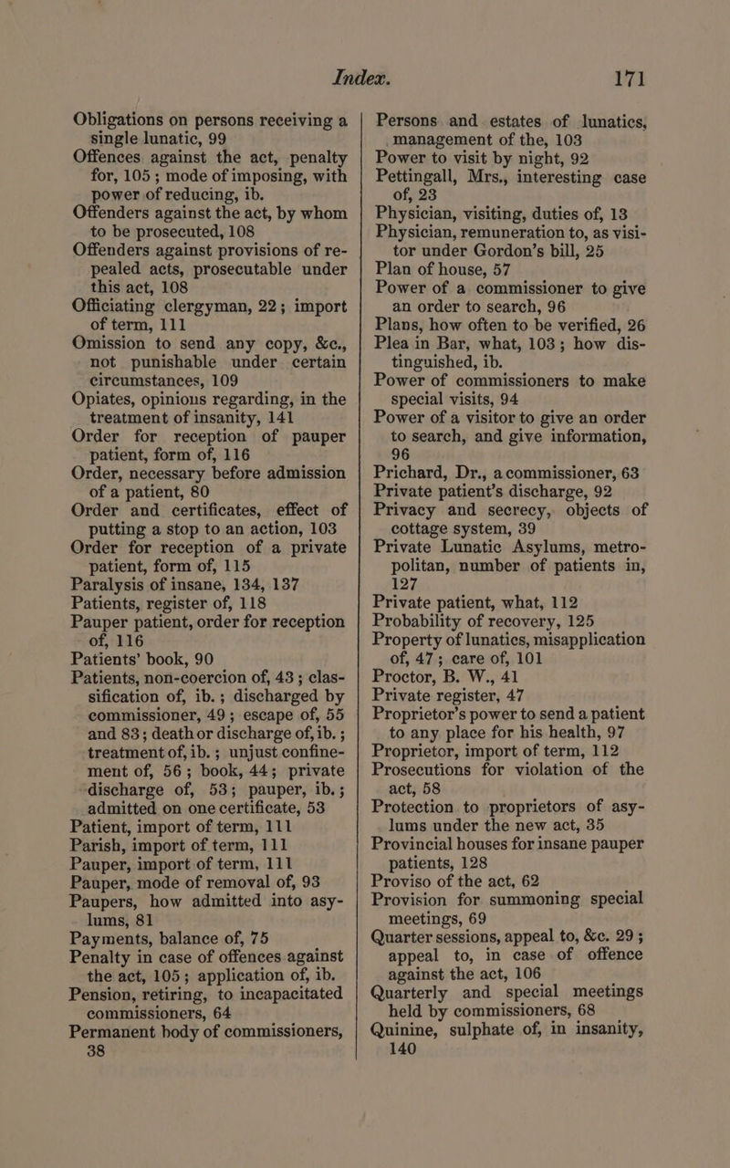 Obligations on persons receiving a single lunatic, 99 Offences. against the act, penalty for, 105 ; mode of imposing, with power of reducing, ib. Offenders against the act, by whom to be prosecuted, 108 Offenders against provisions of re- pealed acts, prosecutable under this act, 108 Officiating clergyman, 22; import of term, 111 Omission to send any copy, &c., not punishable under certain circumstances, 109 Opiates, opinions regarding, in the treatment of insanity, 141 Order for reception of pauper patient, form of, 116 Order, necessary before admission of a patient, 80 Order and certificates, effect of putting a stop to an action, 103 Order for reception of a private patient, form of, 115 Paralysis of insane, 134, 137 Patients, register of, 118 Pauper patient, order for reception of, 116 Patients’ book, 90 Patients, non-coercion of, 43 ; clas- sification of, ib.; discharged by commissioner, 49; escape of, 55 and 83; death or discharge of, ib. ; treatment of, ib. ; unjust confine- ment of, 56; book, 44; private “discharge of, 53; pauper, ib. ; admitted on one certificate, 53 Patient, import of term, 111 Parish, import of term, 111 Pauper, import of term, 111 Pauper, mode of removal of, 93 Paupers, how admitted into asy- lums, 81 Payments, balance of, 75 Penalty in case of offences against the act, 105; application of, ib. Pension, retiring, to incapacitated commissioners, 64 Permanent body of commissioners, 38 171 Persons. and estates of lunatics, Management of the, 103 Power to visit by night, 92 Pettingall, Mrs., interesting case of, 23 Physician, visiting, duties of, 13 Physician, remuneration to, as visi- tor under Gordon’s bill, 25 Plan of house, 57 Power of a commissioner to give an order to search, 96 Plans, how often to be verified, 26 Plea in Bar, what, 103; how dis- tinguished, ib. Power of commissioners to make special visits, 94 Power of a visitor to give an order to search, and give information, 96 Prichard, Dr., a commissioner, 63 Private patient’s discharge, 92 Privacy and secrecy, objects of cottage system, 39 Private Lunatic Asylums, metro- politan, number of patients in, 127 Private patient, what, 112 Probability of recovery, 125 Property of lunatics, misapplication of, 47; care of, 101 Proctor, B. W., 41 Private register, 47 Proprietor’s power to send a patient to any place for his health, 97 Proprietor, import of term, 112 Prosecutions for violation of the act, 58 Protection to proprietors of asy- lums under the new act, 35 Provincial houses for insane pauper patients, 128 Proviso of the act, 62 Provision for summoning special meetings, 69 Quarter sessions, appeal to, &c. 29; appeal to, in case of offence against the act, 106 Quarterly and special meetings held by commissioners, 68 _ Quinine, sulphate of, in insanity, 140